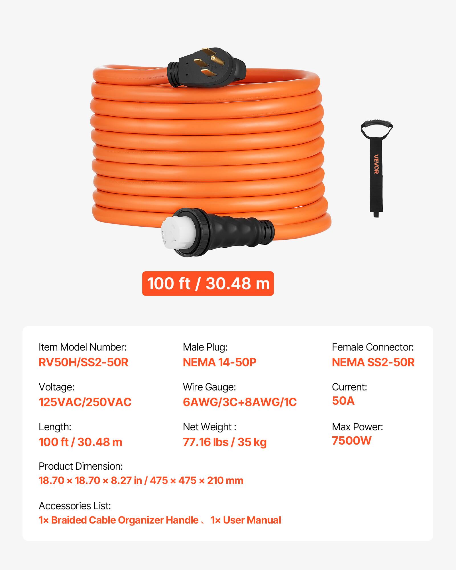 VEVOR 100 ft / 30.48 m

Item Model Number: RV50H/SS2-50R

Male Plug: NEMA 14-50P

Female Connector: NEMA SS2-50R

Voltage: 125VAC/250VAC

Wire Gauge: 6AWG/3C+8AWG/1C

Current: 50A

Length: 100 ft / 30.48 m

Net Weight: 77.16 lbs / 35 kg

Max Power: 7500W

Product Dimension: 18.70 x 18.70 x 8.27 in / 475 x 475 x 210 mm

Accessories List: 1x Braided Cable Organizer Handle, 1x User Manual