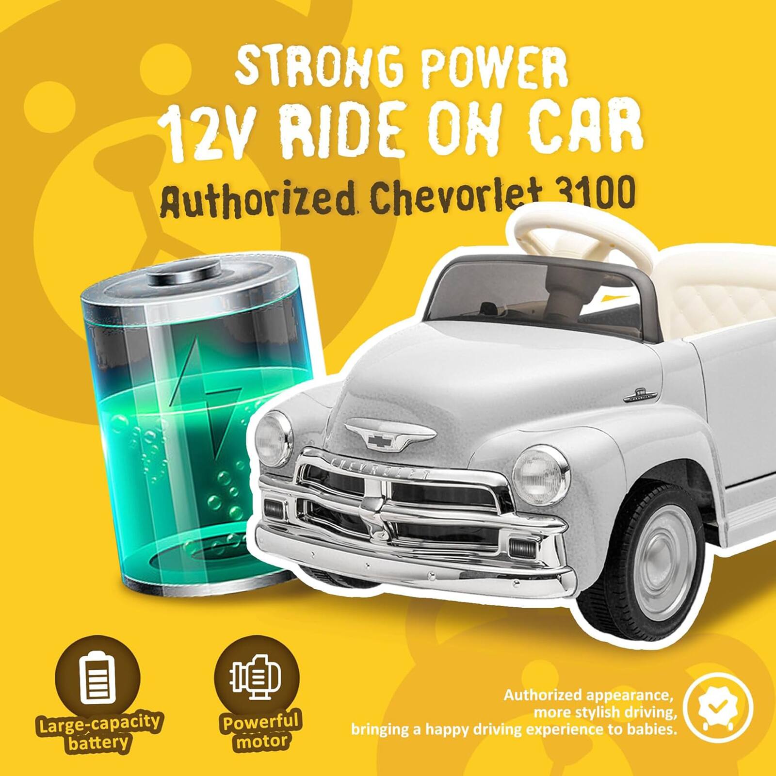 STRONG POWER  
12V RIDE ON CAR  
Authorized Chevrolet 3100  

Large-capacity battery  
Powerful motor  

Authorized appearance, more stylish driving, bringing a happy driving experience to babies.