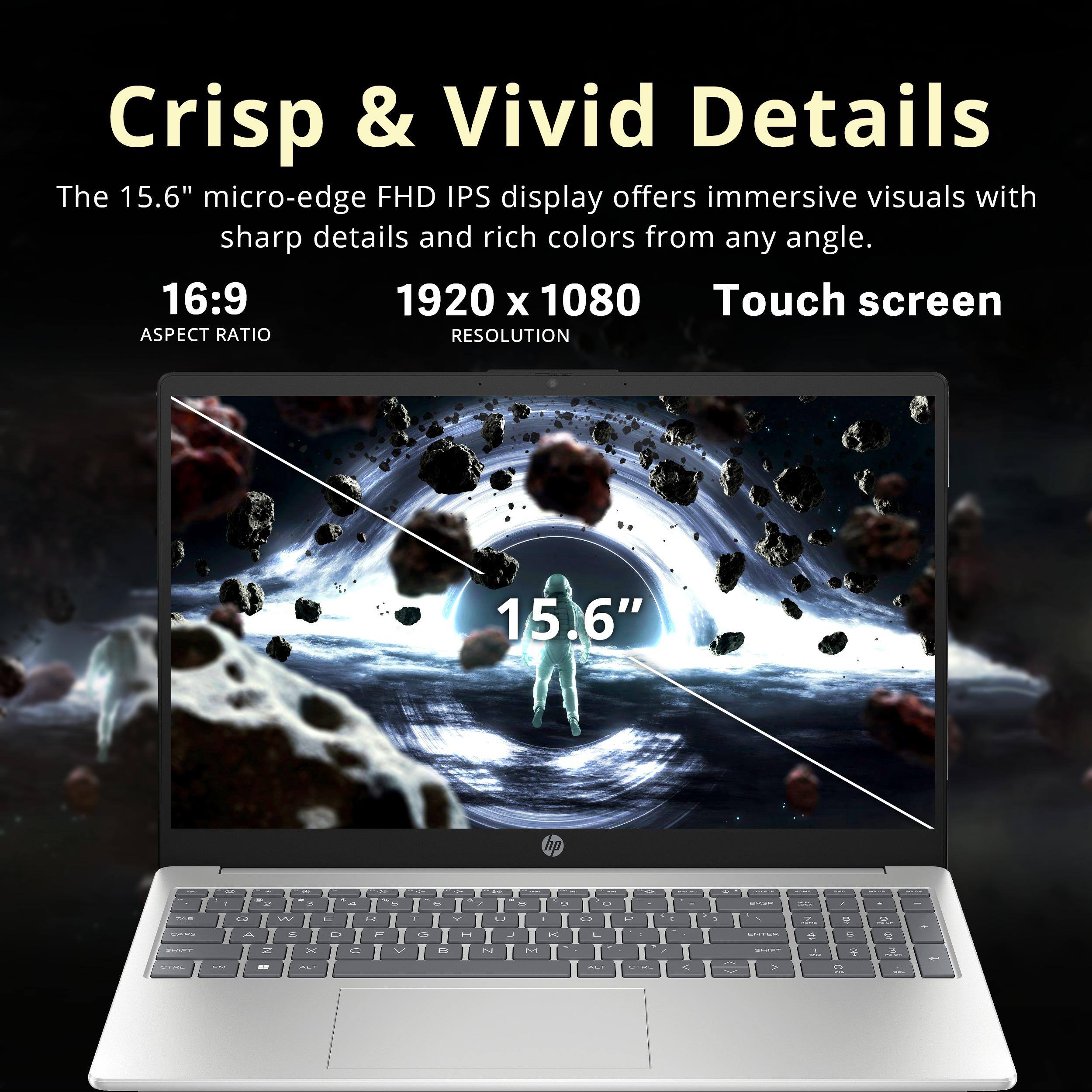 Crisp & Vivid Details

The 15.6" micro-edge FHD IPS display offers immersive visuals with sharp details and rich colors from any angle.

16:9  
ASPECT RATIO

1920 x 1080  
RESOLUTION

Touch screen