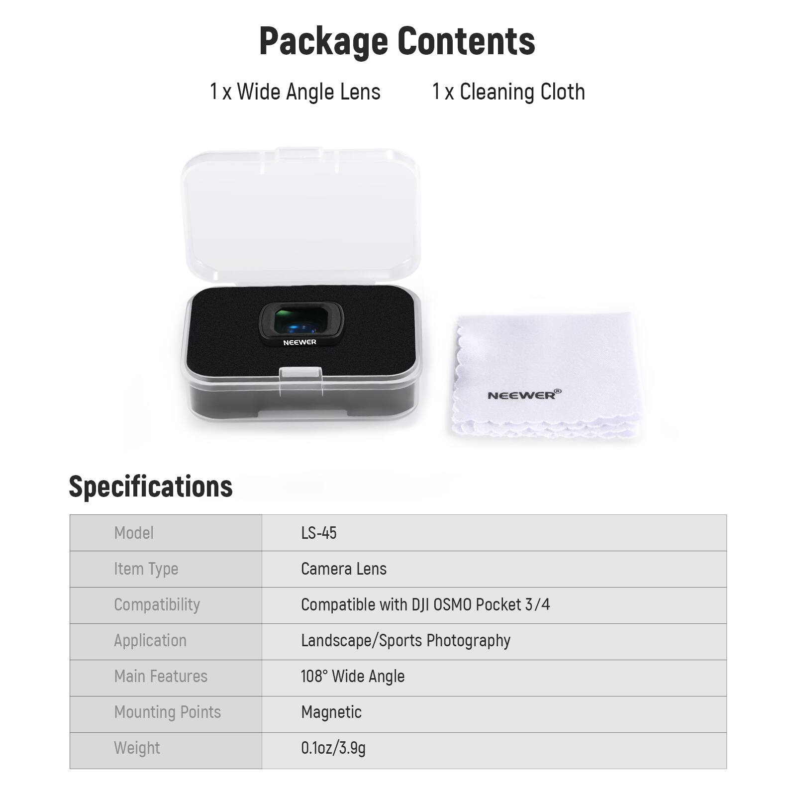 Package Contents  
1 x Wide Angle Lens  
1 x Cleaning Cloth  

Specifications  
Model: LS-45  
Item Type: Camera Lens  
Compatibility: Compatible with DJI OSMO Pocket 3/4  
Application: Landscape/Sports Photography  
Main Features: 108° Wide Angle  
Mounting Points: Magnetic  
Weight: 0.1oz/3.9g