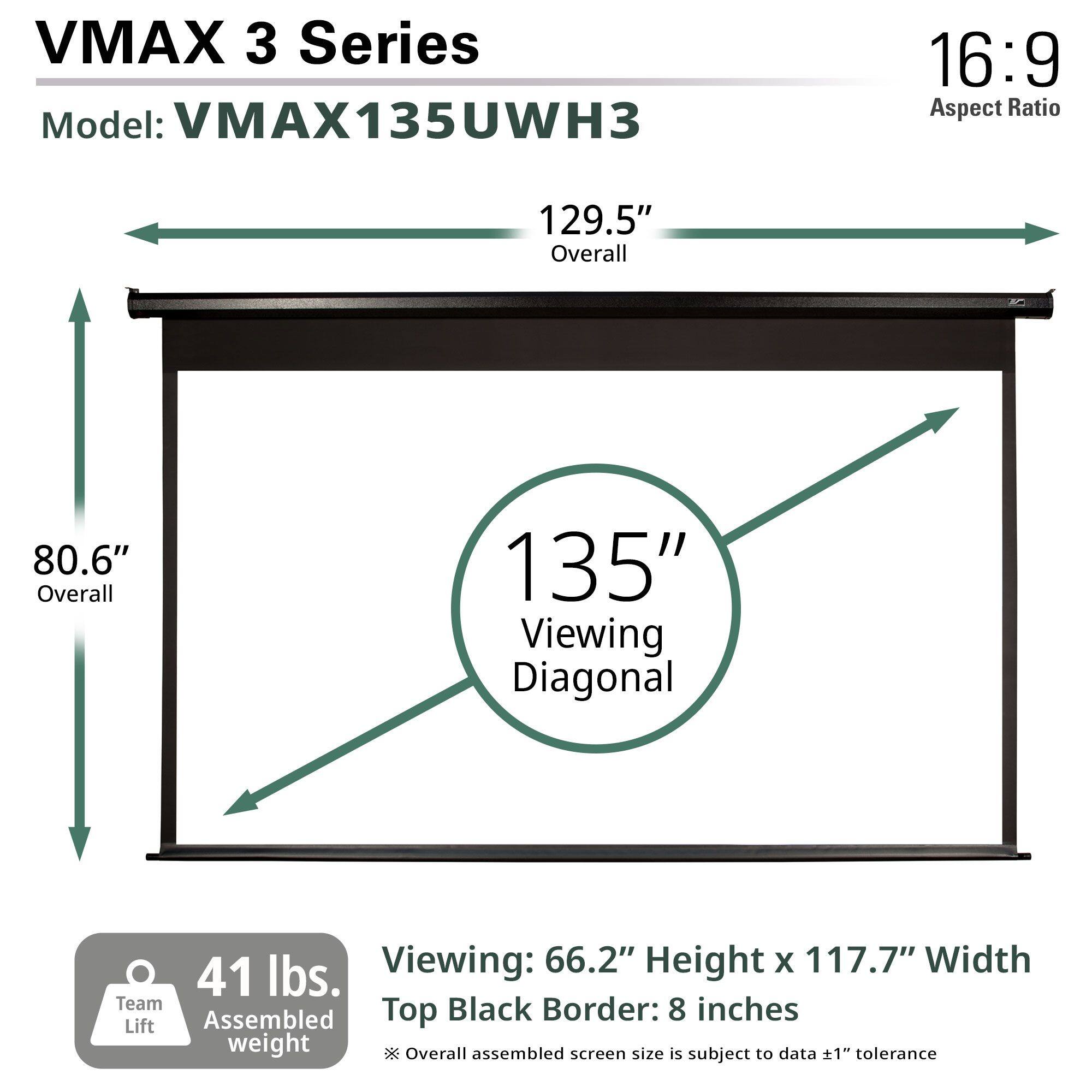 VMAX 3 Series  
Model: VMAX135UWH3  
Aspect Ratio: 16:9  

Overall: 129.5"  
Overall: 80.6"  
Viewing Diagonal: 135"  

Viewing: 66.2" Height x 117.7" Width  
Top Black Border: 8 inches  

Assembled weight: 41 lbs.  
Team Lift  

Overall assembled screen size is subject to data ±1" tolerance