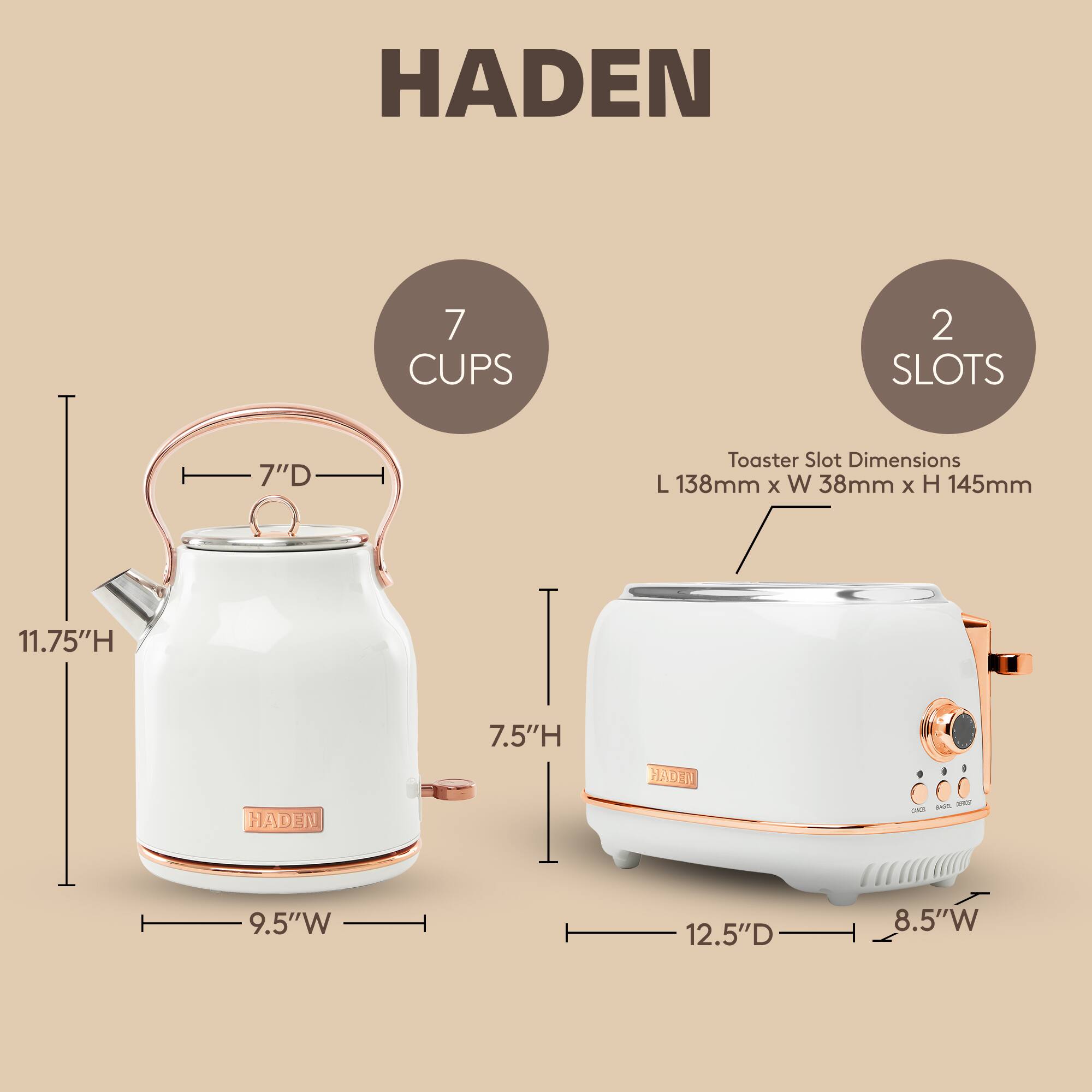 HADEN  
7 CUPS  
2 SLOTS  
7"D  
Toaster Slot Dimensions: L 138mm x W 38mm x H 145mm  
11.75"H  
7.5"H  
9.5"W  
12.5"D  
8.5"W