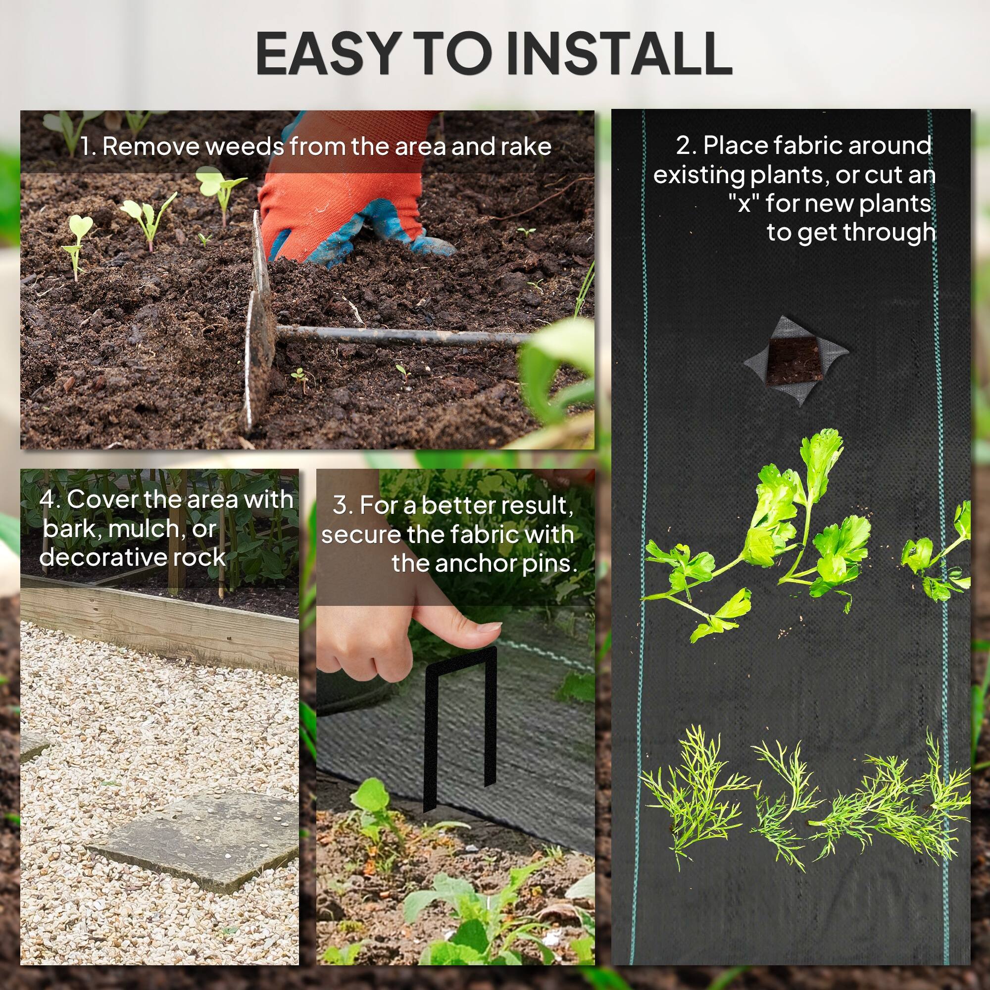 EASY TO INSTALL

1. Remove weeds from the area and rake
2. Place fabric around existing plants, or cut an "x" for new plants to get through
3. For a better result, secure the fabric with the anchor pins.
4. Cover the area with bark, mulch, or decorative rock