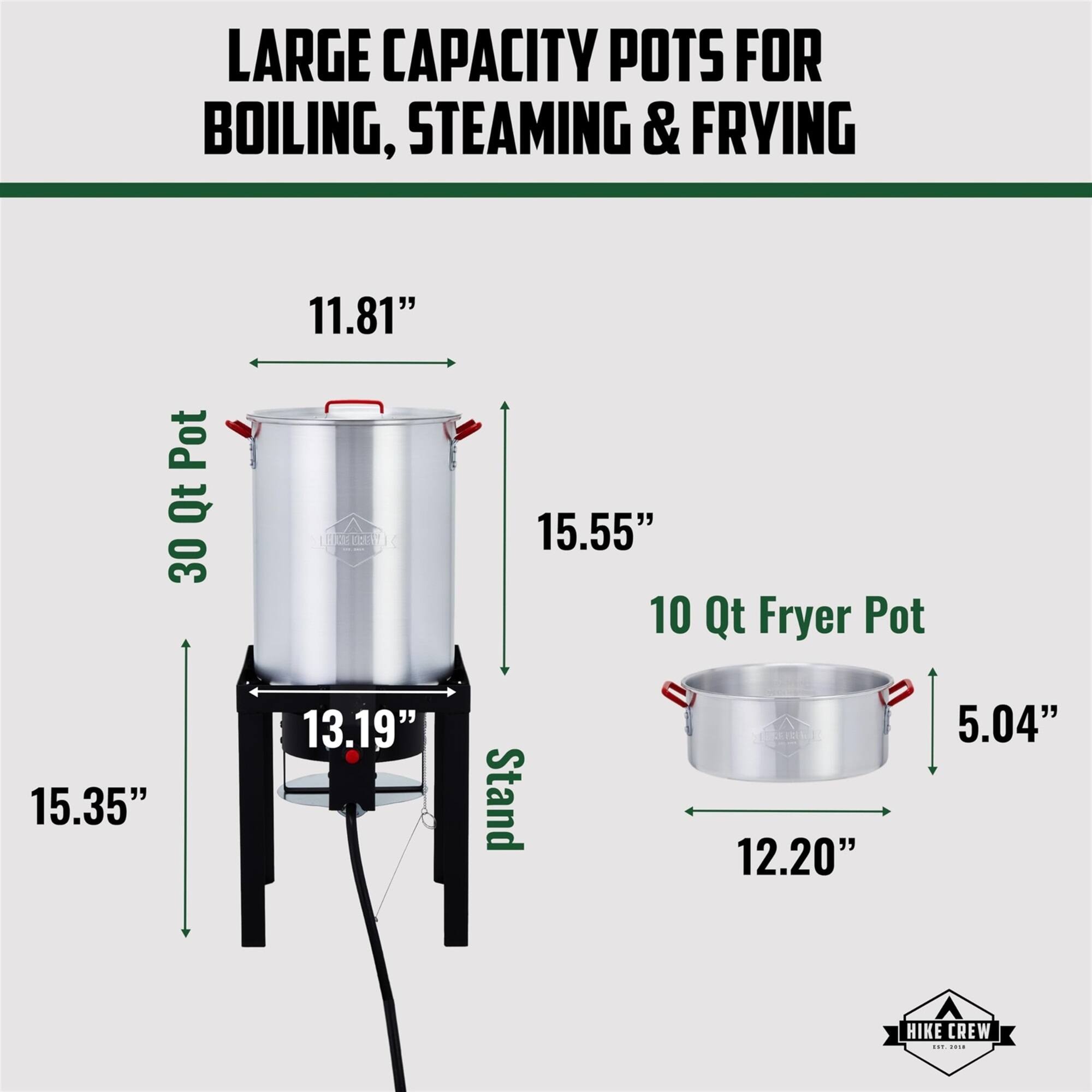 LARGE CAPACITY POTS FOR BOILING, STEAMING & FRYING

30 Qt Pot
11.81"
15.55"
15.35"
13.19" Stand

10 Qt Fryer Pot
12.20"
5.04"

HIKE CREW