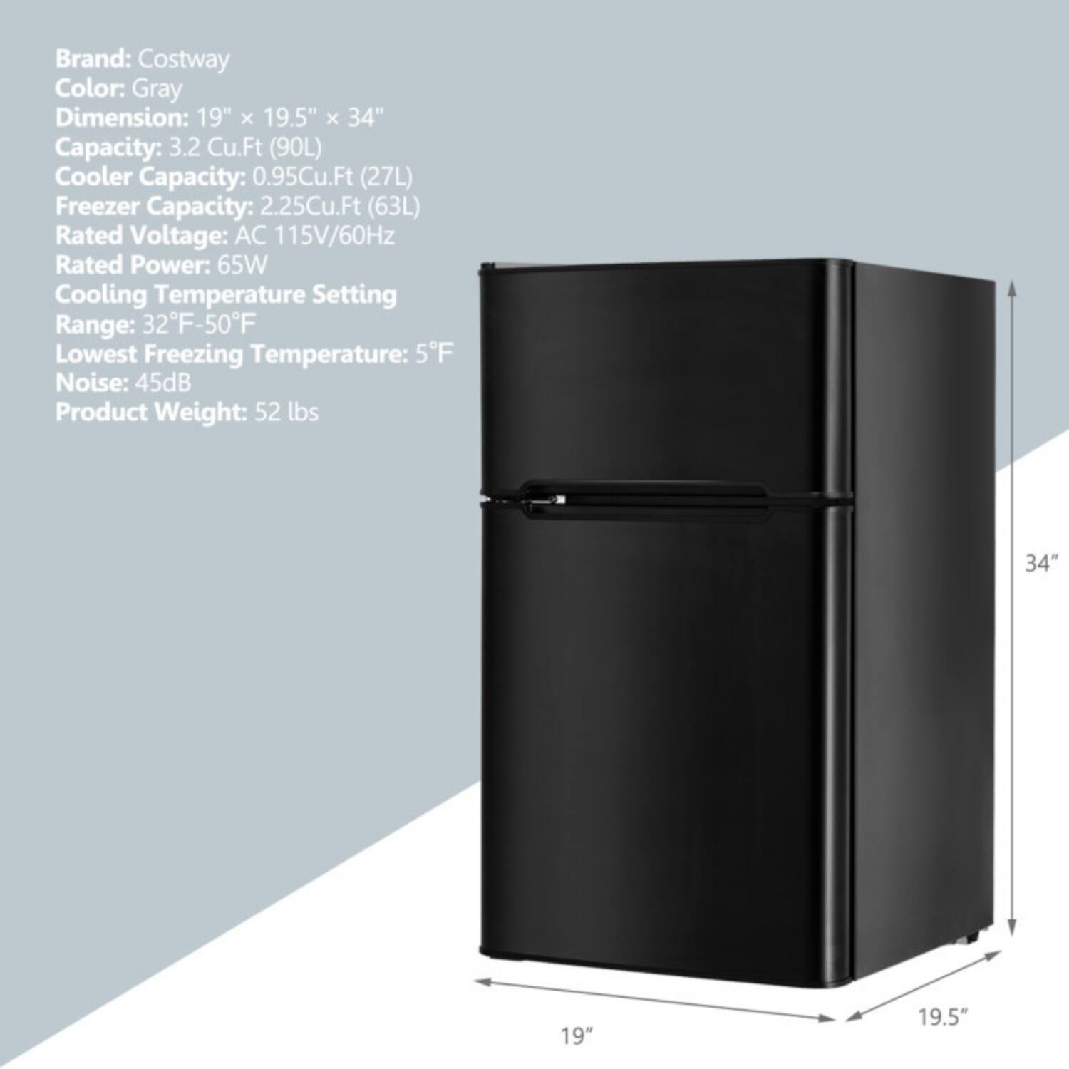 Brand: Costway  
Color: Gray  
Dimension: 19" x 19.5" x 34"  
Capacity: 3.2 Cu.Ft (90L)  
Cooler Capacity: 0.95Cu.Ft (27L)  
Freezer Capacity: 2.25Cu.Ft (63L)  
Rated Voltage: AC 115V/60Hz  
Rated Power: 65W  
Cooling Temperature Setting Range: 32°F-50°F  
Lowest Freezing Temperature: 5°F  
Noise: 45dB  
Product Weight: 52 lbs