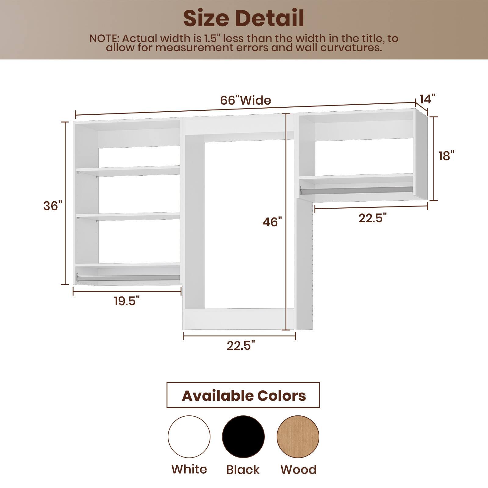 **Size Detail**

NOTE: Actual width is 1.5" less than the width in the title, to allow for measurement errors and wall curvatures.

- 66" Wide
- 36"
- 46"
- 19.5"
- 22.5"
- 22.5"
- 14"
- 18"

**Available Colors**

- White
- Black
- Wood