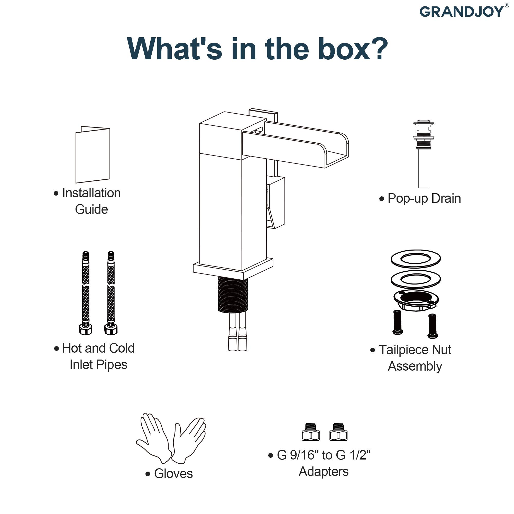 GRANDJOY

What's in the box?

- Installation Guide
- Pop-up Drain
- Hot and Cold Inlet Pipes
- Tailpiece Nut Assembly
- Gloves
- G 9/16" to G 1/2" Adapters