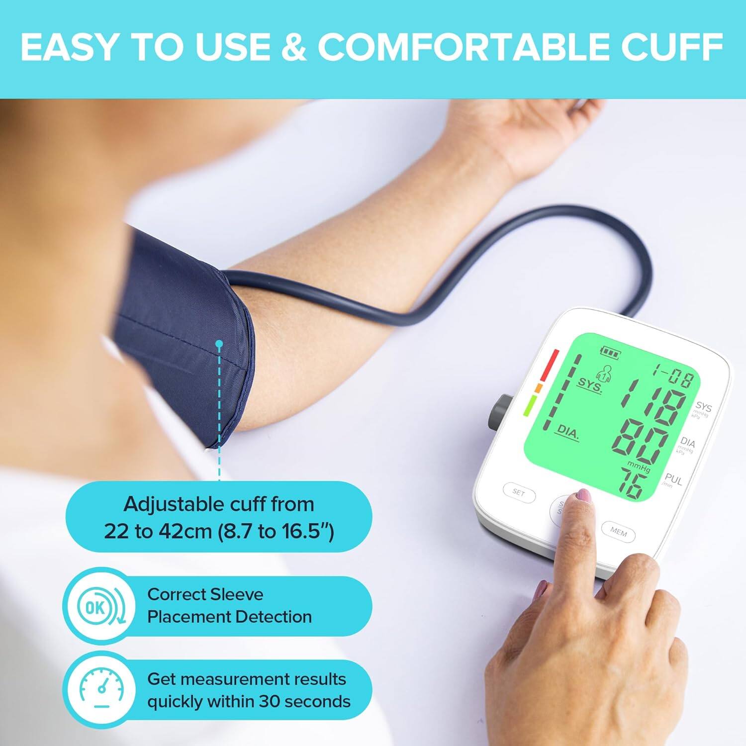 EASY TO USE & COMFORTABLE CUFF

Adjustable cuff from 22 to 42cm (8.7 to 16.5")

Correct Sleeve Placement Detection

Get measurement results quickly within 30 seconds
