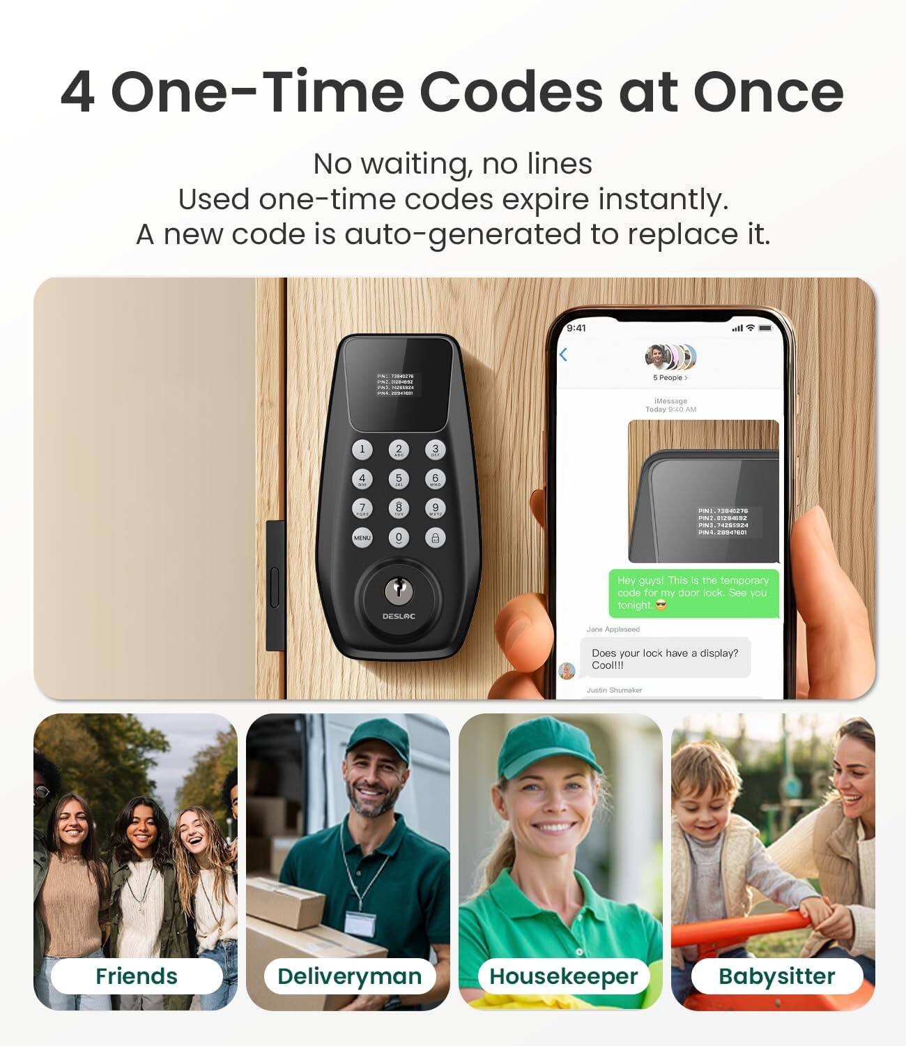 4 One-Time Codes at Once  
No waiting, no lines  
Used one-time codes expire instantly.  
A new code is auto-generated to replace it.  

9:40 AM  
People iMessage Today  

94D AM I 2 3 4 5 B 7 MINE R 2 B m 12T A E PN .... s - PETEN DESLAC  

Hey guys! This is the temporary code for my door lock. See you tonight!  
Jare Appleseed  

Does your lock have a display? Cool!!!  
uoo Snurakor  

Friends  
Deliveryman  
Housekeeper  
Babysitter