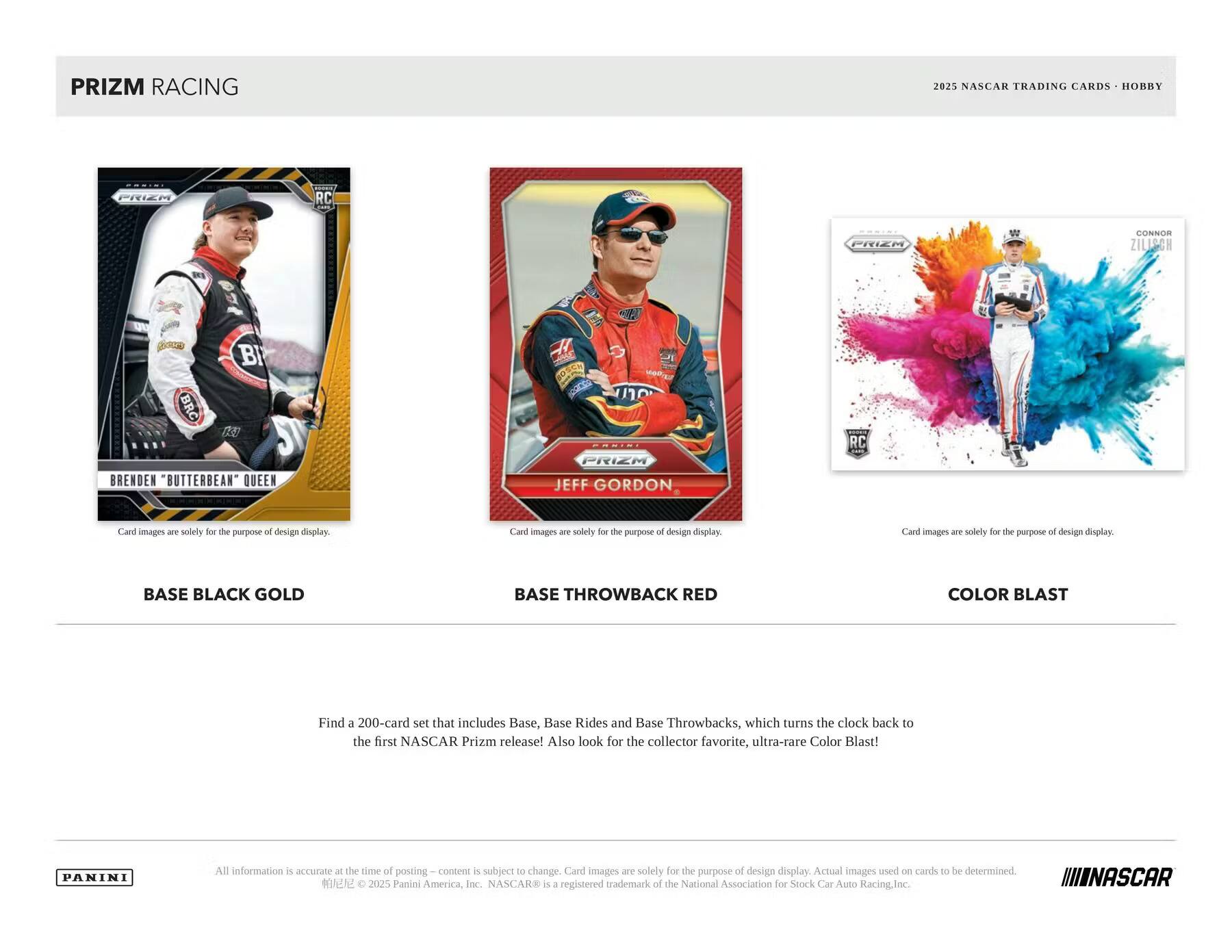 PRIZM RACING  
2025 NASCAR TRADING CARDS - HOBBY

BASE BLACK GOLD  
BASE THROWBACK RED  
COLOR BLAST

Find a 200-card set that includes Base, Base Rides and Base Throwbacks, which turns the clock back to the first NASCAR Prizm release! Also look for the collector favorite, ultra-rare Color Blast!

All information is accurate at the time of posting. Content is subject to change. Card images are solely for the purpose of design display. Actual images used on cards to be determined.

© 2025 Panini America, Inc. NASCAR® is a registered trademark of the National Association for Stock Car Auto Racing, Inc.