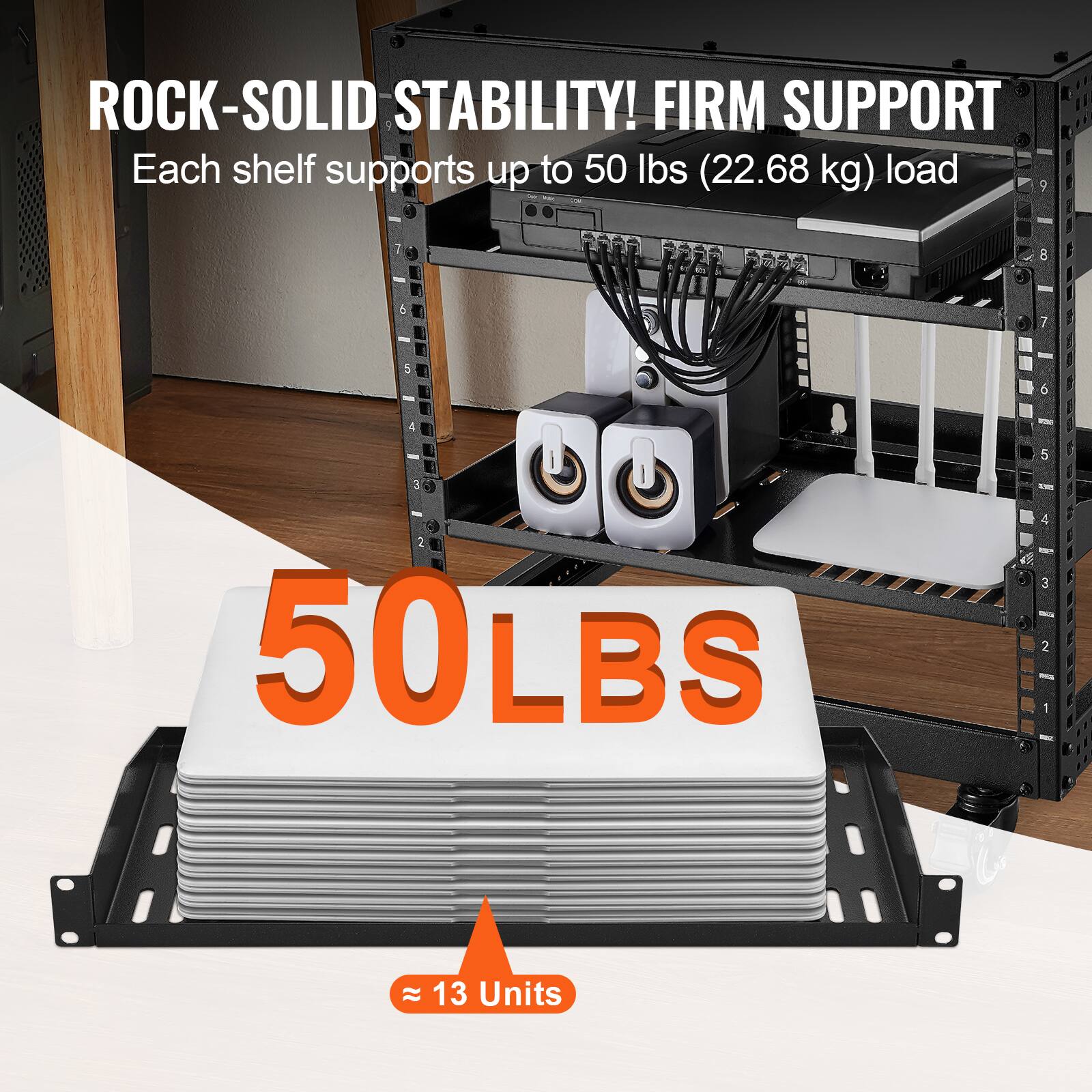 ROCK-SOLID STABILITY! FIRM SUPPORT  
Each shelf supports up to 50 lbs (22.68 kg) load  

50 LBS  
≈ 13 Units