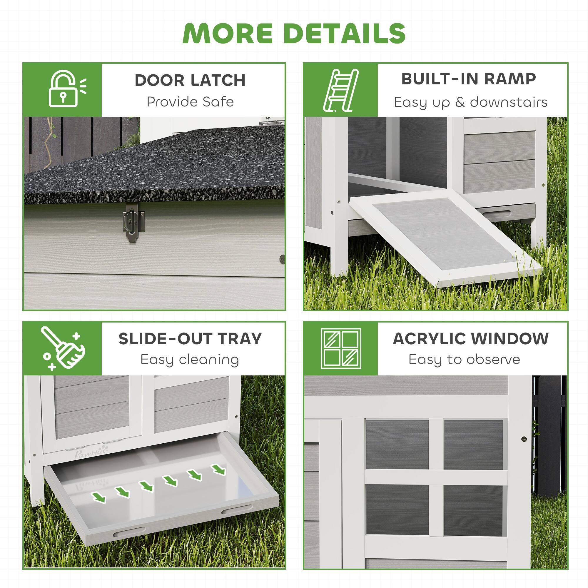 MORE DETAILS

- DOOR LATCH  
  Provide Safe

- BUILT-IN RAMP  
  Easy up & downstairs

- SLIDE-OUT TRAY  
  Easy cleaning

- ACRYLIC WINDOW  
  Easy to observe