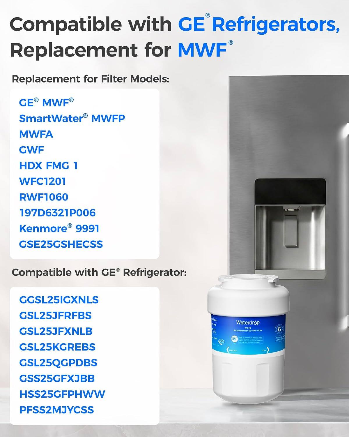 Compatible with GE Refrigerators, Replacement for MWF

Replacement for Filter Models:
- GE MWF
- SmartWater MWFP
- MWFA
- GWF
- HDX FMG 1
- WFC1201
- RWF1060
- 197D6321P006
- Kenmore 9991
- GSE25GSHECSS

Compatible with GE Refrigerator:
- GGSL251GXNLS
- GSL25JFRFBS
- GSL25JFXNLB
- GSL25KGREBS
- GSL25QGPDBS
- GSS25GFXJBB
- HSS25GFPHHWW
- PFSS2MJYCSS

Waterdrop WORLD Deplaconect - of PER NSF 6