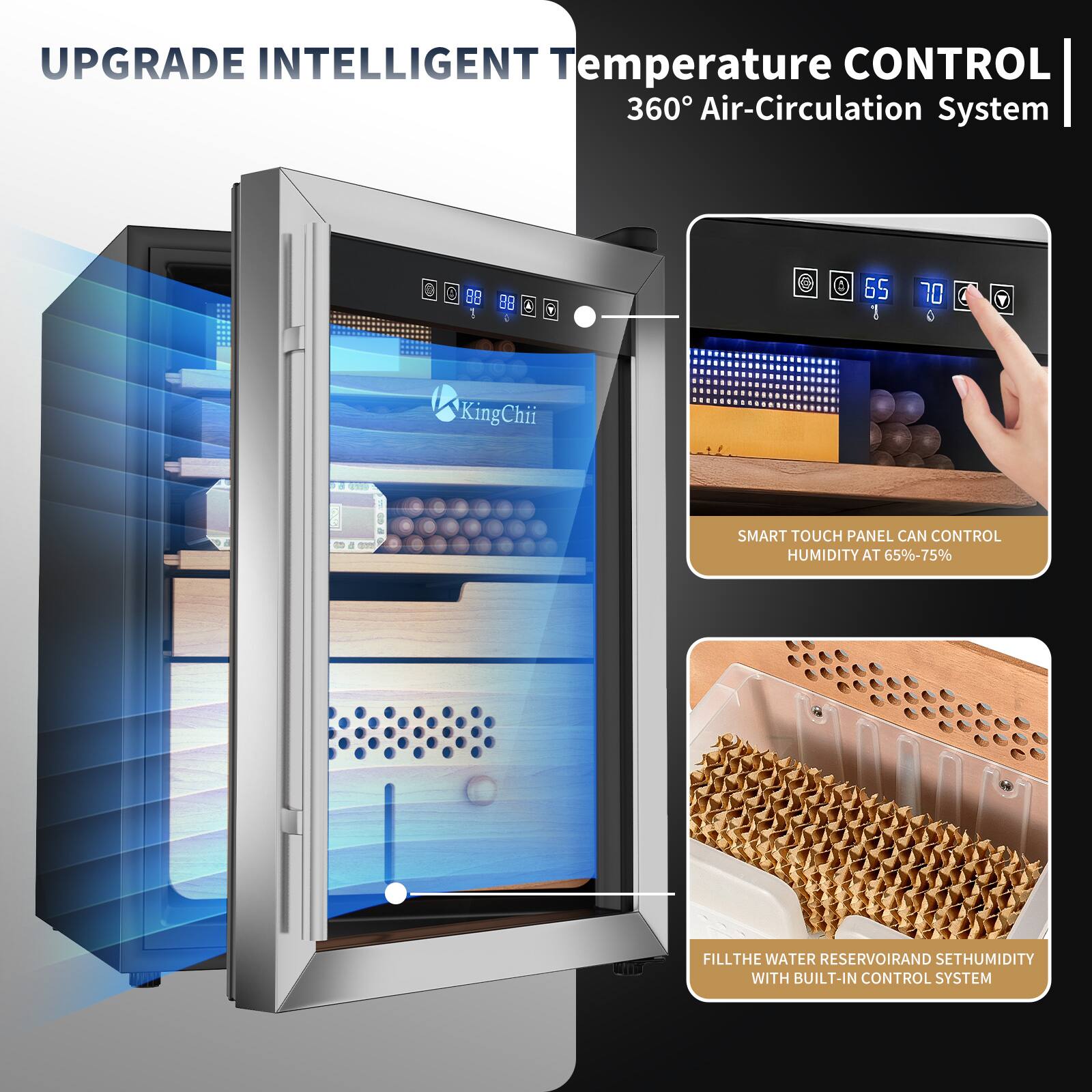 UPGRADE INTELLIGENT Temperature CONTROL 360° Air-Circulation System

SMART TOUCH PANEL CAN CONTROL HUMIDITY AT 65%-75%

FILL THE WATER RESERVOIR AND SET HUMIDITY WITH BUILT-IN CONTROL SYSTEM