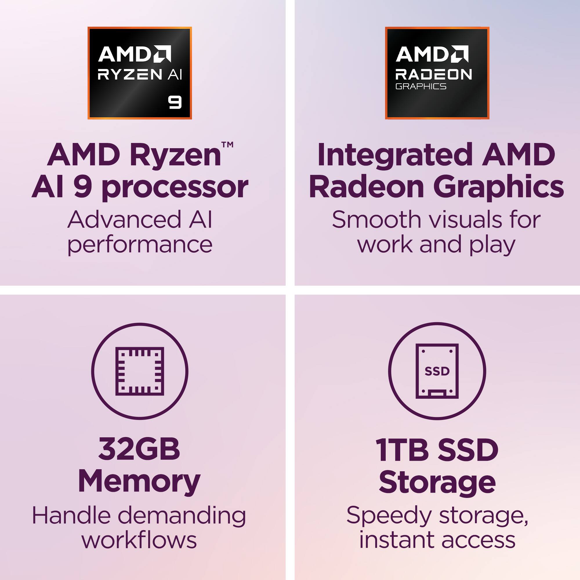 AMD Ryzen™ AI 9 processor  
Advanced AI performance  

Integrated AMD Radeon Graphics  
Smooth visuals for work and play  

32GB Memory  
Handle demanding workflows  

1TB SSD Storage  
Speedy storage, instant access
