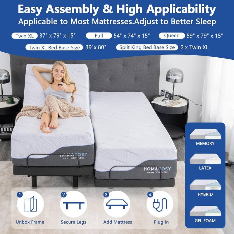 Easy Assembly & High Applicability Applicable to Most Mattresses. Adjust to Better Sleep

Twin XL 37" x 79" x 15"
Full 54" x 74" x 15"
Queen 59" x 79" x 15"
Twin XL Bed Base Size 39"x 80"
Split King Bed Base Size 2 x Twin XL

Unbox Frame
Secure Legs
Add Mattress
Plug In

MEMORY
LATEX
HYBRID
GEL FOAM

HOM&COSY ENJOY DEEP SLEEP