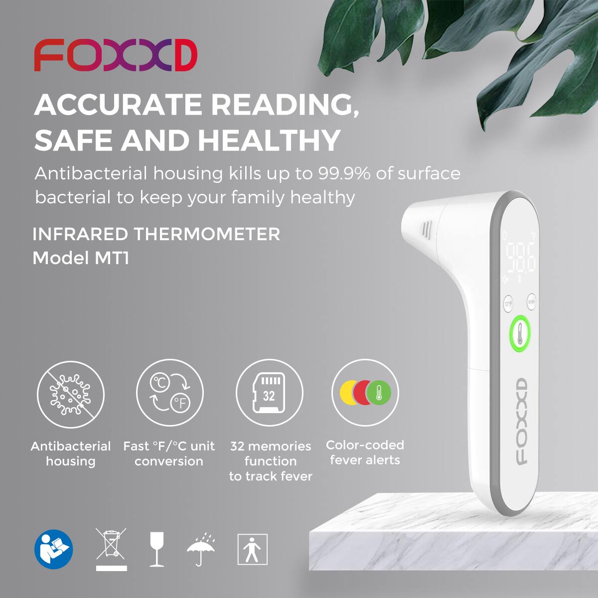 **FOXXD**

**ACCURATE READING, SAFE AND HEALTHY**

Antibacterial housing kills up to 99.9% of surface bacterial to keep your family healthy

**INFRARED THERMOMETER**  
Model MT1

- Antibacterial housing
- Fast °F/°C unit conversion
- 32 memories function to track fever
- Color-coded fever alerts