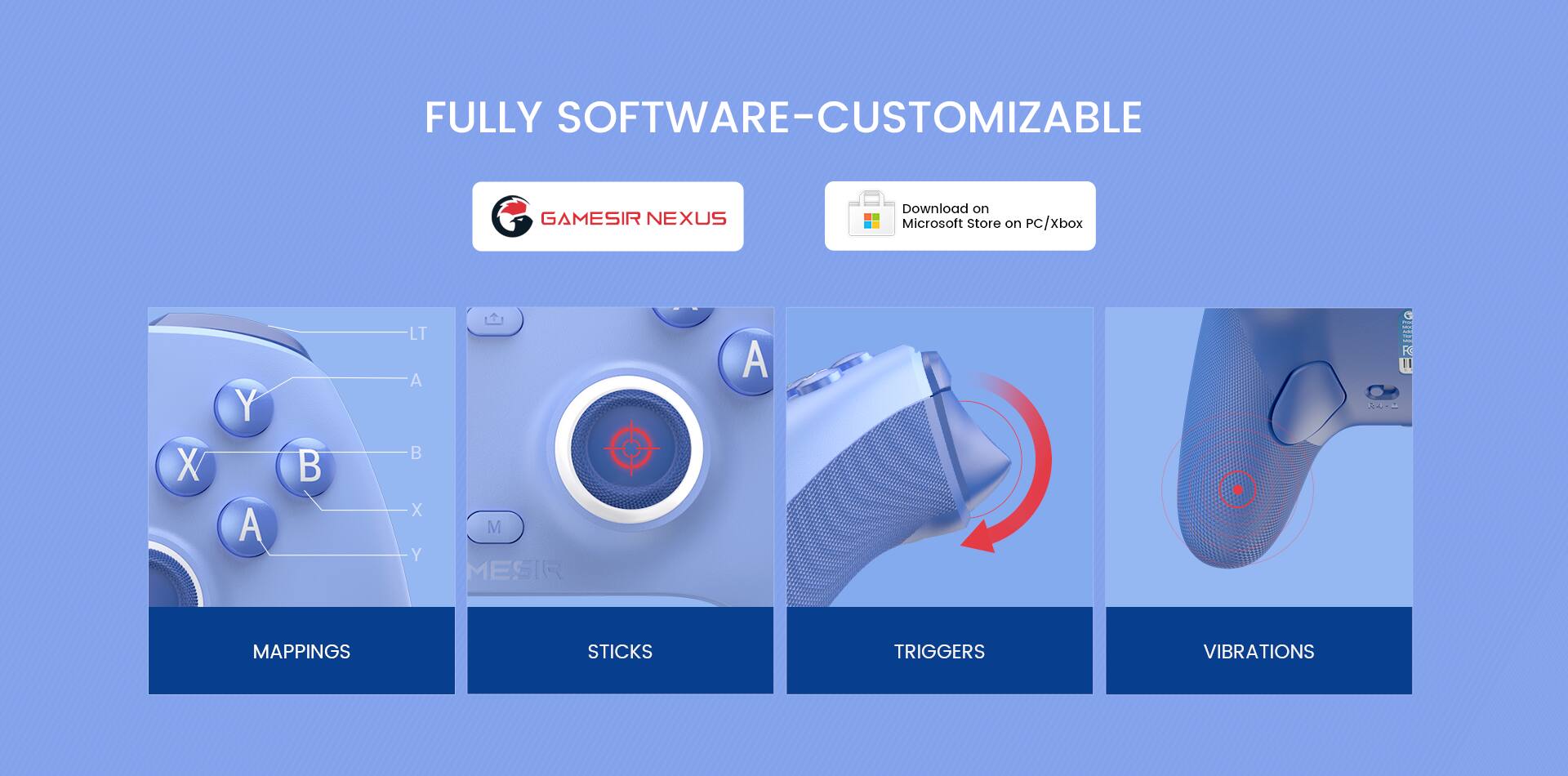FULLY SOFTWARE-CUSTOMIZABLE GAMESIR NEXUS

Download on Microsoft Store on PC/Xbox

MAPPINGS STICKS TRIGGERS VIBRATIONS