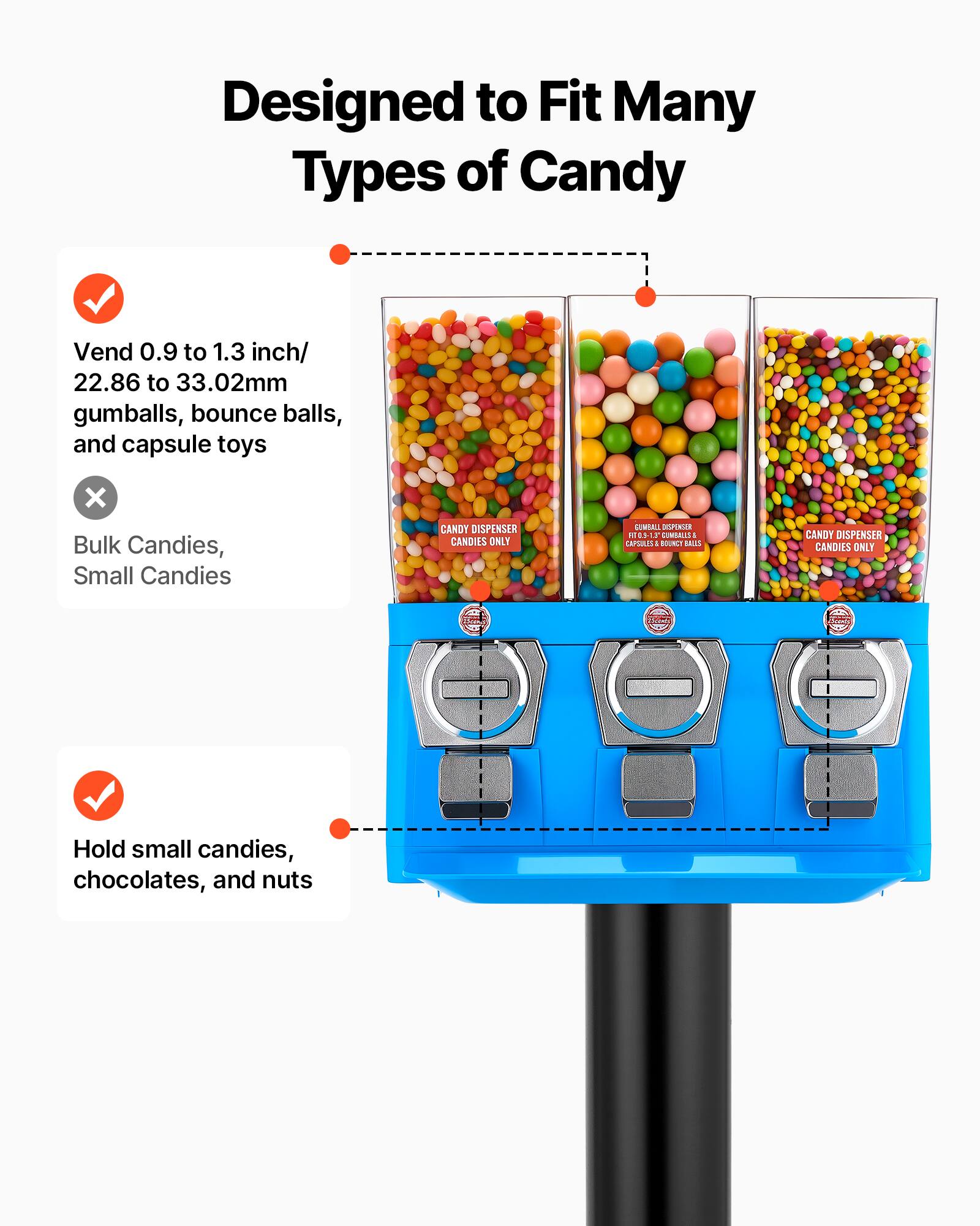 Designed to Fit Many Types of Candy

- Vend 0.9 to 1.3 inch/ 22.86 to 33.02mm gumballs, bounce balls, and capsule toys
- Hold small candies, chocolates, and nuts

CANDY DISPENSER CANDIES ONLY

CANDY DISPENSER CANDIES ONLY

CANDY DISPENSER CANDIES ONLY