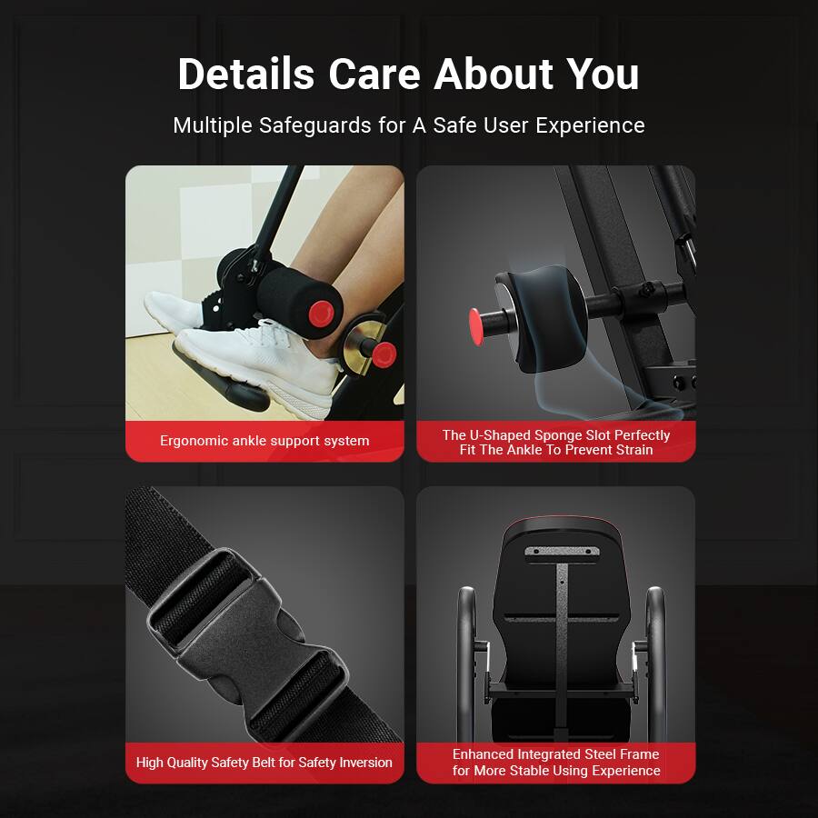 Details Care About You  
Multiple Safeguards for a Safe User Experience  

- Ergonomic ankle support system  
- The U-Shaped Sponge Slot Perfectly Fit The Ankle To Prevent Strain  
- High Quality Safety Belt for Safety Inversion  
- Enhanced Integrated Steel Frame for More Stable Using Experience