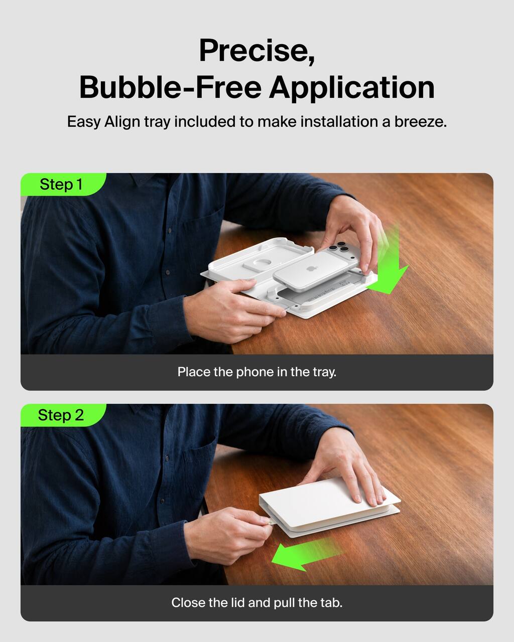 Precise, Bubble-Free Application  
Easy Align tray included to make installation a breeze.

Step 1  
Place the phone in the tray.

Step 2  
Close the lid and pull the tab.