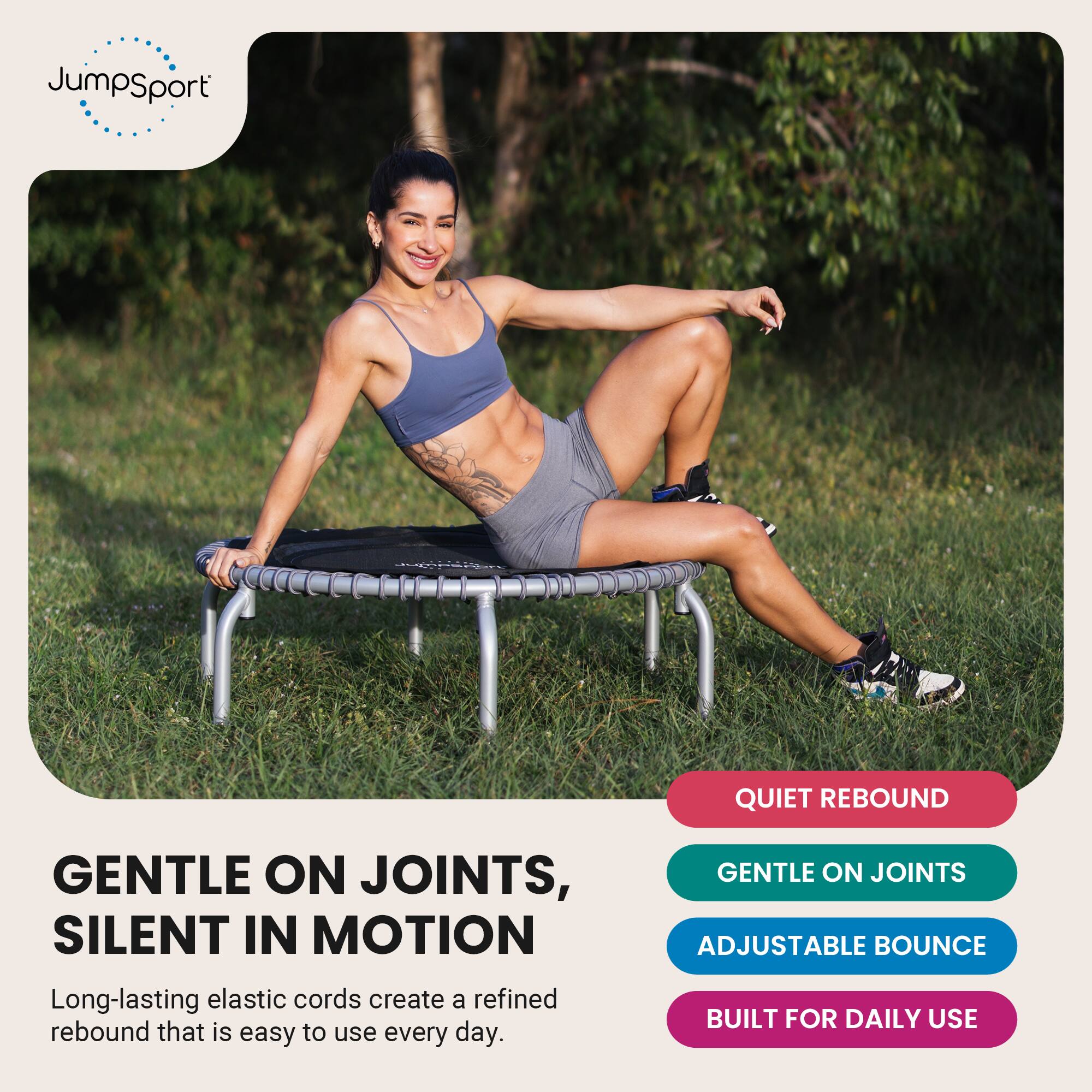 JumpSport

QUIET REBOUND

GENTLE ON JOINTS, SILENT IN MOTION
Long-lasting elastic cords create a refined rebound that is easy to use every day.

GENTLE ON JOINTS
ADJUSTABLE BOUNCE
BUILT FOR DAILY USE