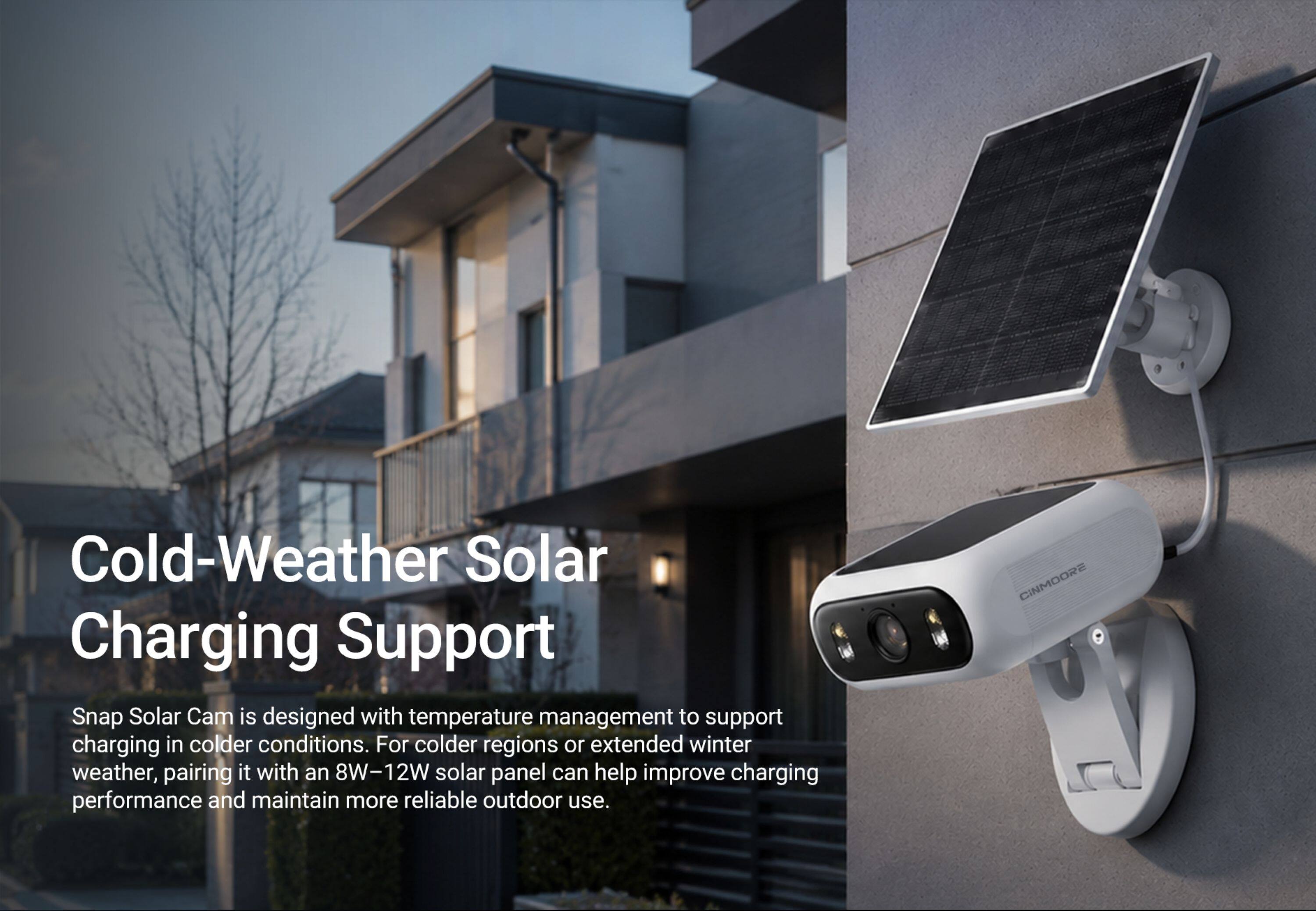 Cold-Weather Solar Charging Support

Snap Solar Cam is designed with temperature management to support charging in colder conditions. For colder regions or extended winter weather, pairing it with an 8W-12W solar panel can help improve charging performance and maintain more reliable outdoor use.

CINMOORE