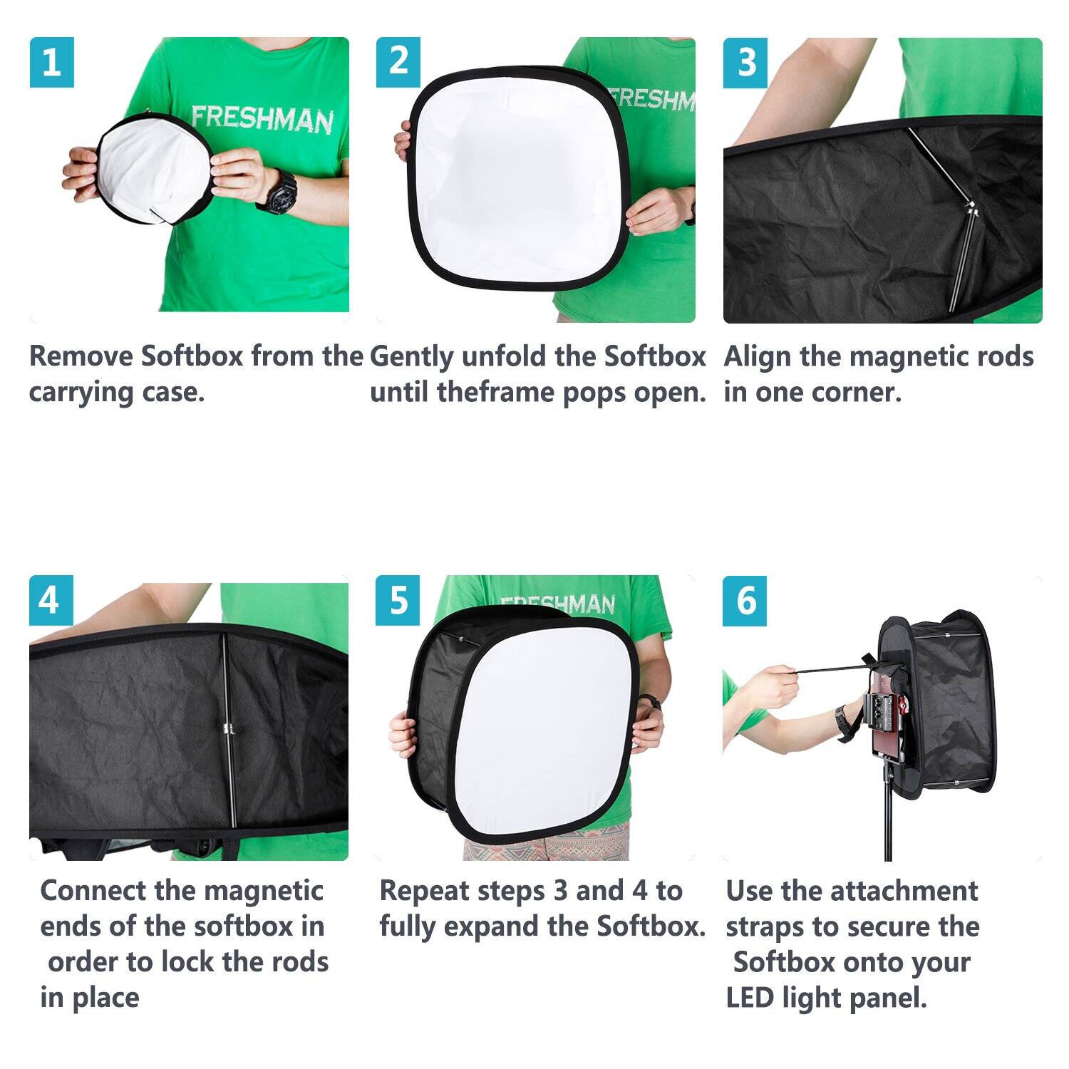 1. FRESHMAN
2. Remove Softbox from the carrying case.
3. Gently unfold the Softbox until the frame pops open.
4. Align the magnetic rods in one corner.
5. Connect the magnetic ends of the softbox in order to lock the rods in place.
6. Repeat steps 3 and 4 to fully expand the Softbox.
7. Use the attachment straps to secure the Softbox onto your LED light panel.