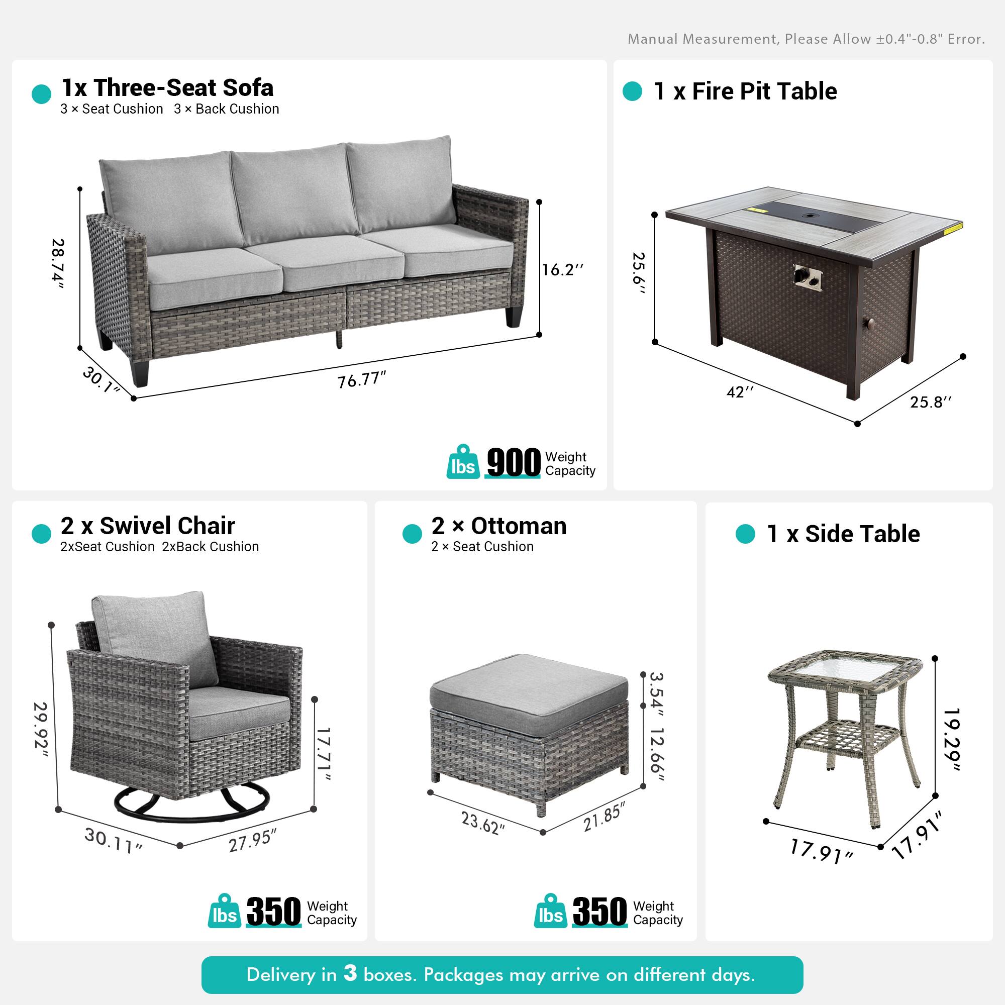 Manual Measurement, Please Allow 0.4"-0.8" Error.

1x Three-Seat Sofa  
3 x Seat Cushion  
3 x Back Cushion  
Dimensions: 28.74" x 16.2" x 30.76"  
Weight Capacity: 900 lbs  

1x Fire Pit Table  
Dimensions: 25.6" x 42" x 25.8"  

2x Swivel Chair  
2x Seat Cushion  
2x Back Cushion  
Dimensions: 29.92" x 30.11" x 27.95"  
Weight Capacity: 350 lbs  

2x Ottoman  
2x Seat Cushion  
Dimensions: 23.62" x 12.66" x 21.85"  
Weight Capacity: 350 lbs  

1x Side Table  
Dimensions: 19.29" x 17.91" x 17.91"  

Delivery in 3 boxes. Packages may arrive on different days.