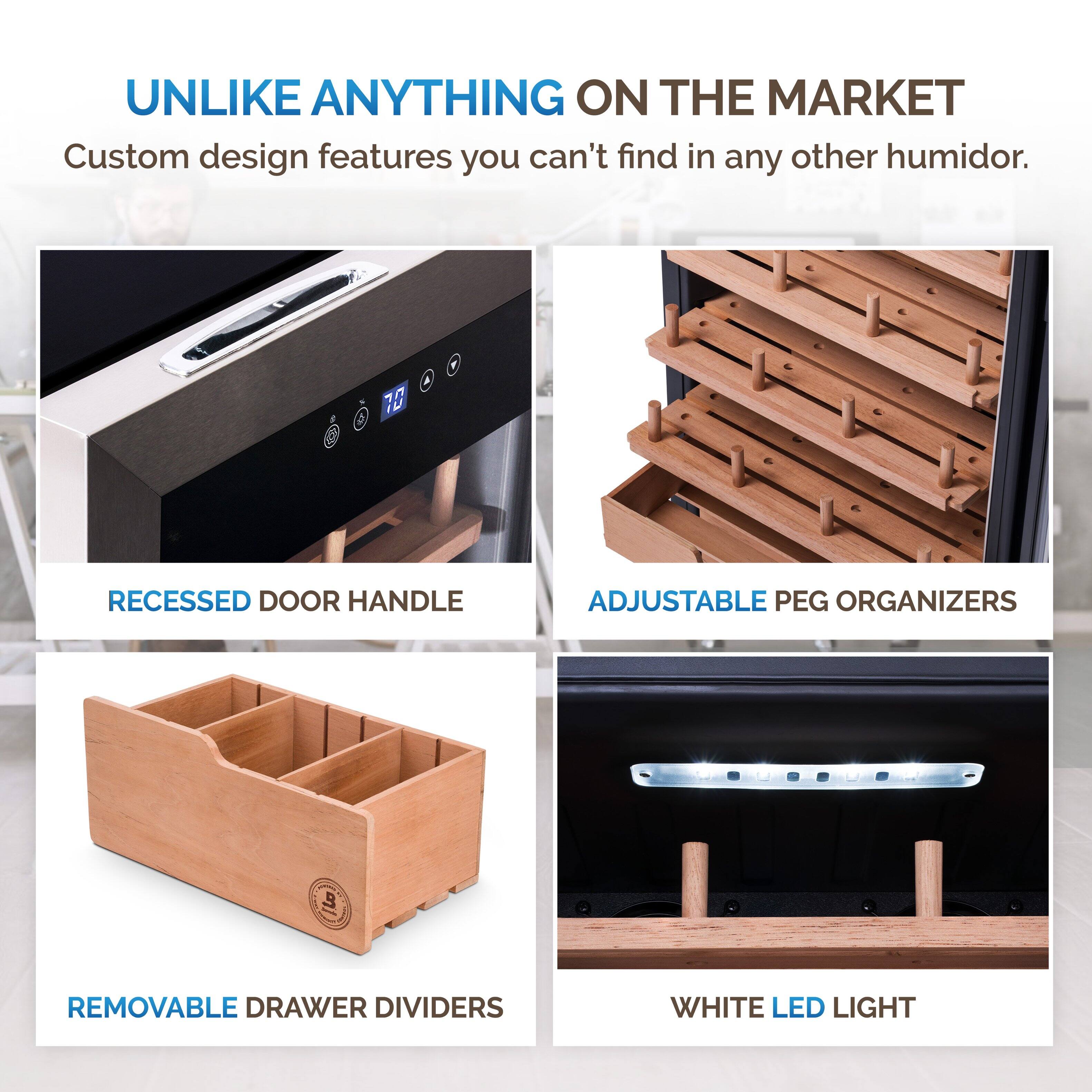UNLIKE ANYTHING ON THE MARKET  
Custom design features you can't find in any other humidor.  

- RECESSED DOOR HANDLE  
- ADJUSTABLE PEG ORGANIZERS  
- REMOVABLE DRAWER DIVIDERS  
- WHITE LED LIGHT