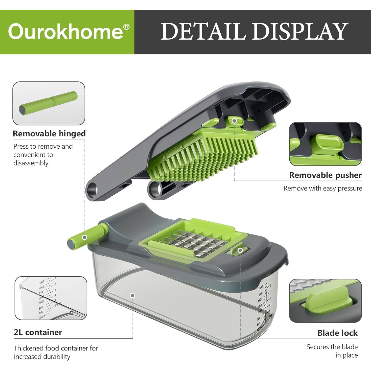 Ourokhome DETAIL DISPLAY

Removable hinged
Press to remove and convenient to disassembly.

Removable pusher
Remove with easy pressure

2L container
Thickened food container for increased durability

Blade lock
Secures the blade in place
