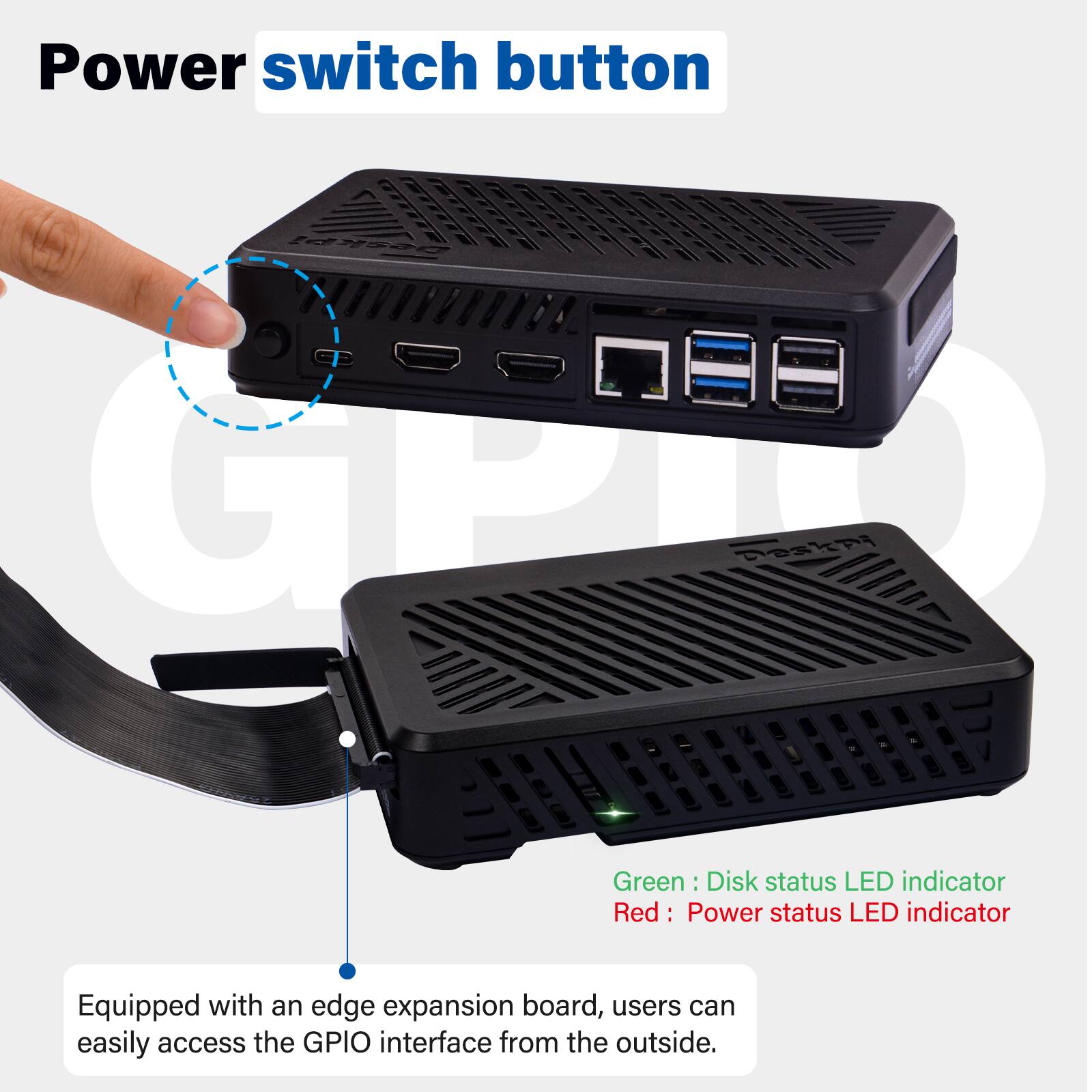 Power switch button

DeskPi  Deskpi

Green: Disk status LED indicator  
Red: Power status LED indicator

Equipped with an edge expansion board, users can easily access the GPIO interface from the outside.