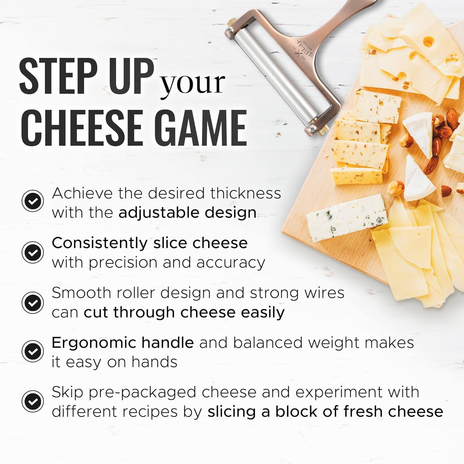STEP UP your CHEESE GAME

- Achieve the desired thickness with the adjustable design
- Consistently slice cheese with precision and accuracy
- Smooth roller design and strong wires can cut through cheese easily
- Ergonomic handle and balanced weight makes it easy on hands
- Skip pre-packaged cheese and experiment with different recipes by slicing a block of fresh cheese