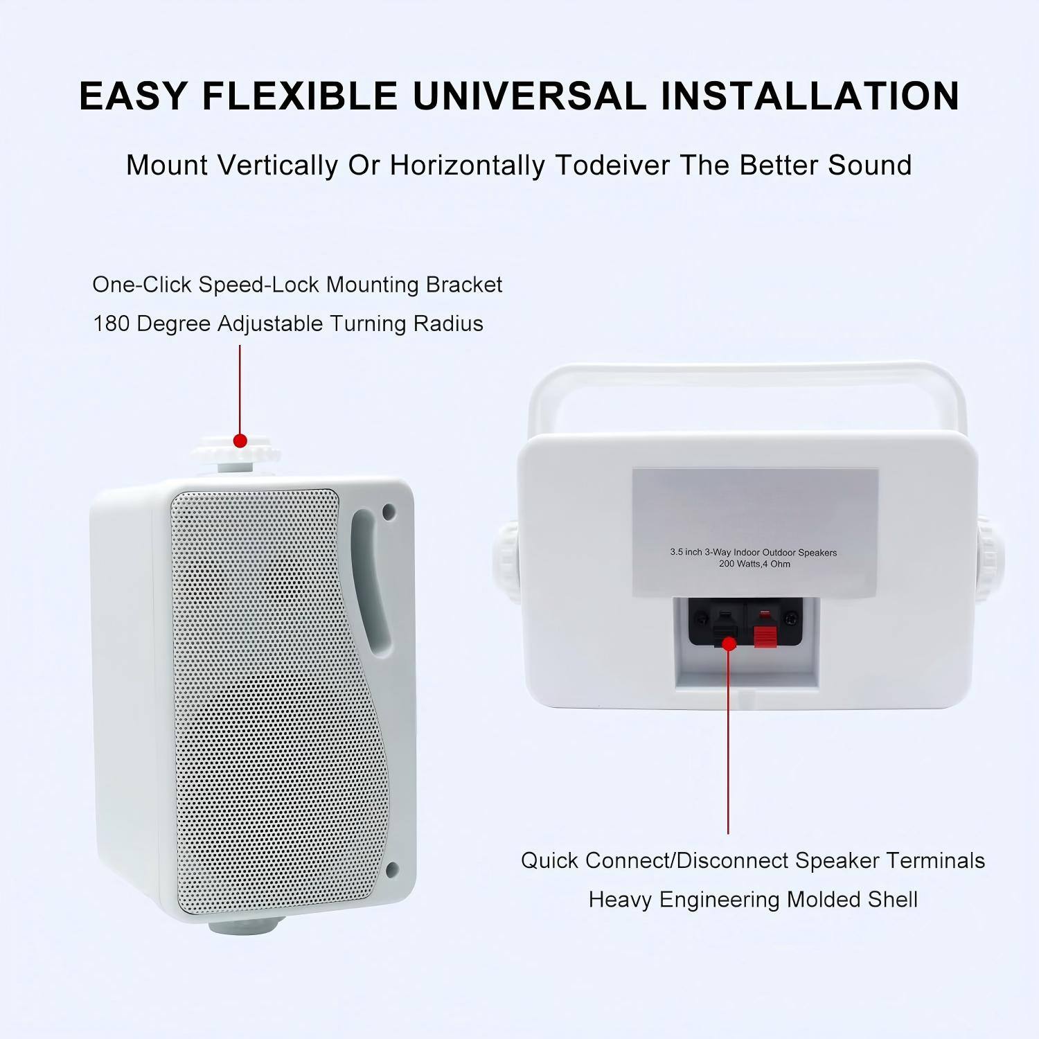EASY FLEXIBLE UNIVERSAL INSTALLATION  
Mount Vertically Or Horizontally To Deliver The Better Sound  

- One-Click Speed-Lock Mounting Bracket  
- 180 Degree Adjustable Turning Radius  

3.5 inch 3Way Indoor Outdoor Speakers  
200 Watts, 4 Ohm  

- Quick Connect/Disconnect Speaker Terminals  
- Heavy Engineering Molded Shell