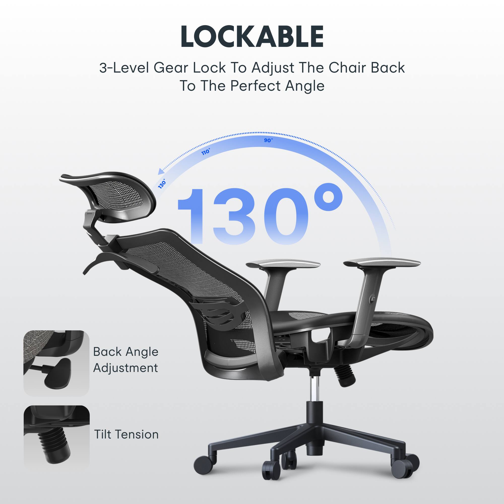 LOCKABLE  
3-Level Gear Lock To Adjust The Chair Back To The Perfect Angle  
90° 130°  
Back Angle Adjustment  
Tilt Tension
