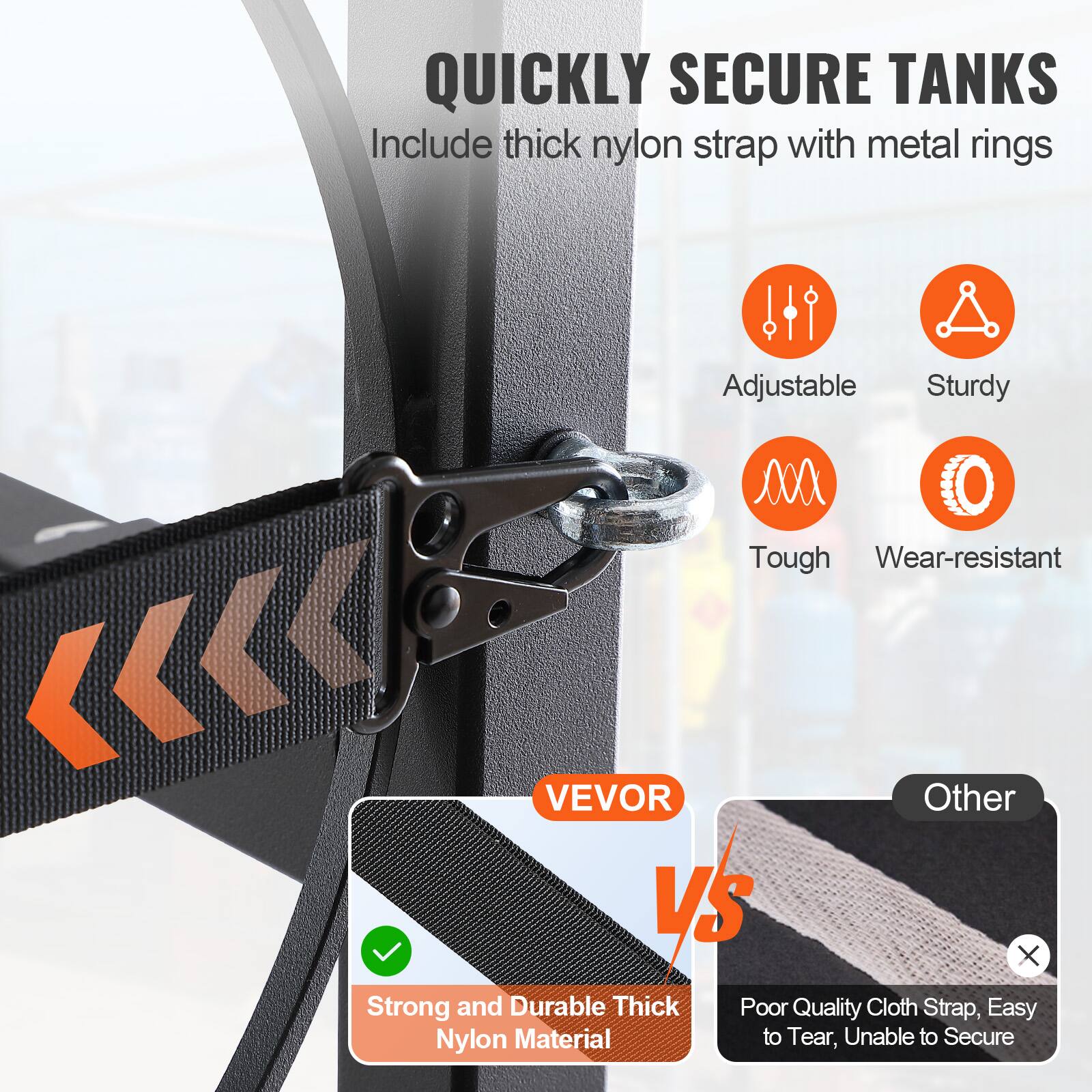 QUICKLY SECURE TANKS  
Include thick nylon strap with metal rings

- Adjustable
- Sturdy
- Tough
- Wear-resistant

VEVOR  
Strong and Durable Thick Nylon Material

Other  
Poor Quality Cloth Strap, Easy to Tear, Unable to Secure