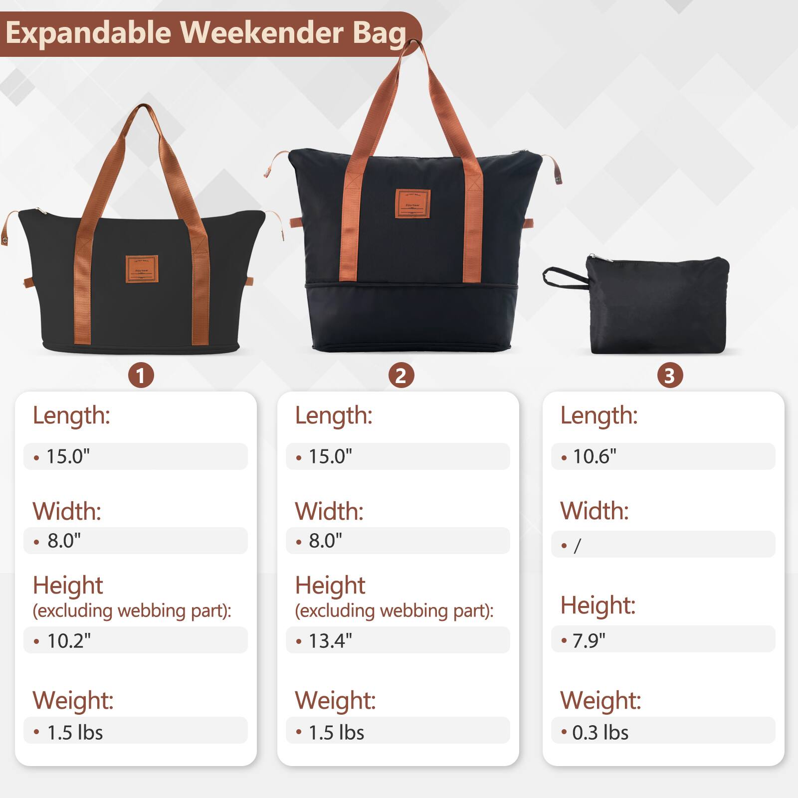 Expandable Weekender Bag

1. Length: 15.0"
   Width: 8.0"
   Height (excluding webbing part): 10.2"
   Weight: 1.5 lbs

2. Length: 15.0"
   Width: 8.0"
   Height (excluding webbing part): 13.4"
   Weight: 1.5 lbs

3. Length: 10.6"
   Width: /
   Height: 7.9"
   Weight: 0.3 lbs