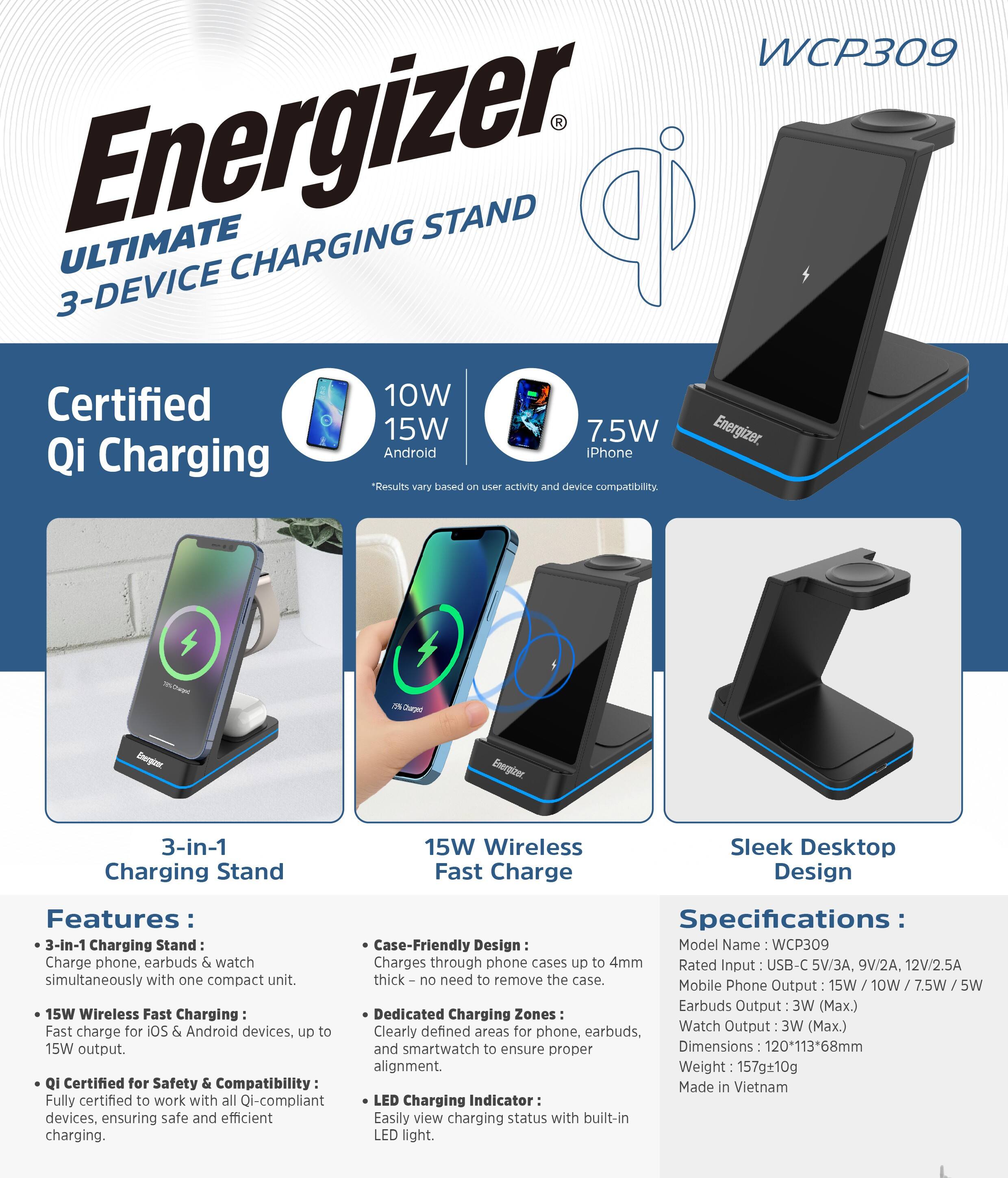 **Energizer Ultimate 3-Device Charging Stand**

**Certified Qi Charging**

- 10W / 15W / 7.5W
  - Android
  - iPhone

**Features:**

- **3-in-1 Charging Stand:**
  - Charge phone, earbuds & watch simultaneously with one compact unit.
- **15W Wireless Fast Charging:**
  - Fast charge for iOS & Android devices, up to 15W output.
- **Qi Certified for Safety & Compatibility:**
  - Fully certified to work with all Qi-compliant devices, ensuring safe and efficient charging.

**3-in-1 Charging Stand:**
- Charge phone, earbuds & watch simultaneously with one compact unit.

**15W Wireless Fast Charge:**
- Fast charge for iOS & Android devices, up to 15W output.

**Case-Friendly Design:**
- Charges through phone cases up to 4mm thick – no need to remove the case.

**Dedicated Charging Zones:**
- Clearly defined areas for phone, earbuds, and smartwatch to ensure proper alignment.

**LED Charging Indicator:**
- Easily view charging status with built-in LED light.

**Specifications:**

- **