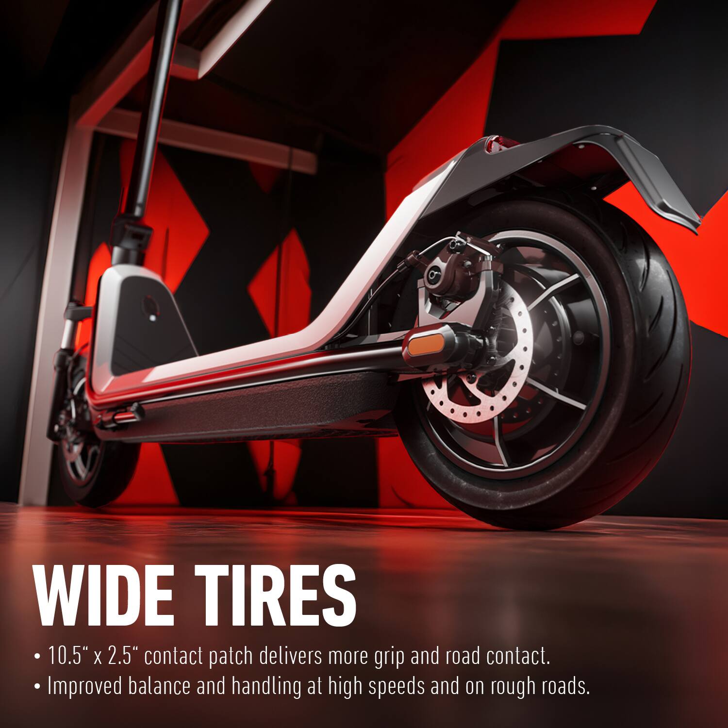 WIDE TIRES

- 10.5" x 2.5" contact patch delivers more grip and road contact.
- Improved balance and handling at high speeds and on rough roads.