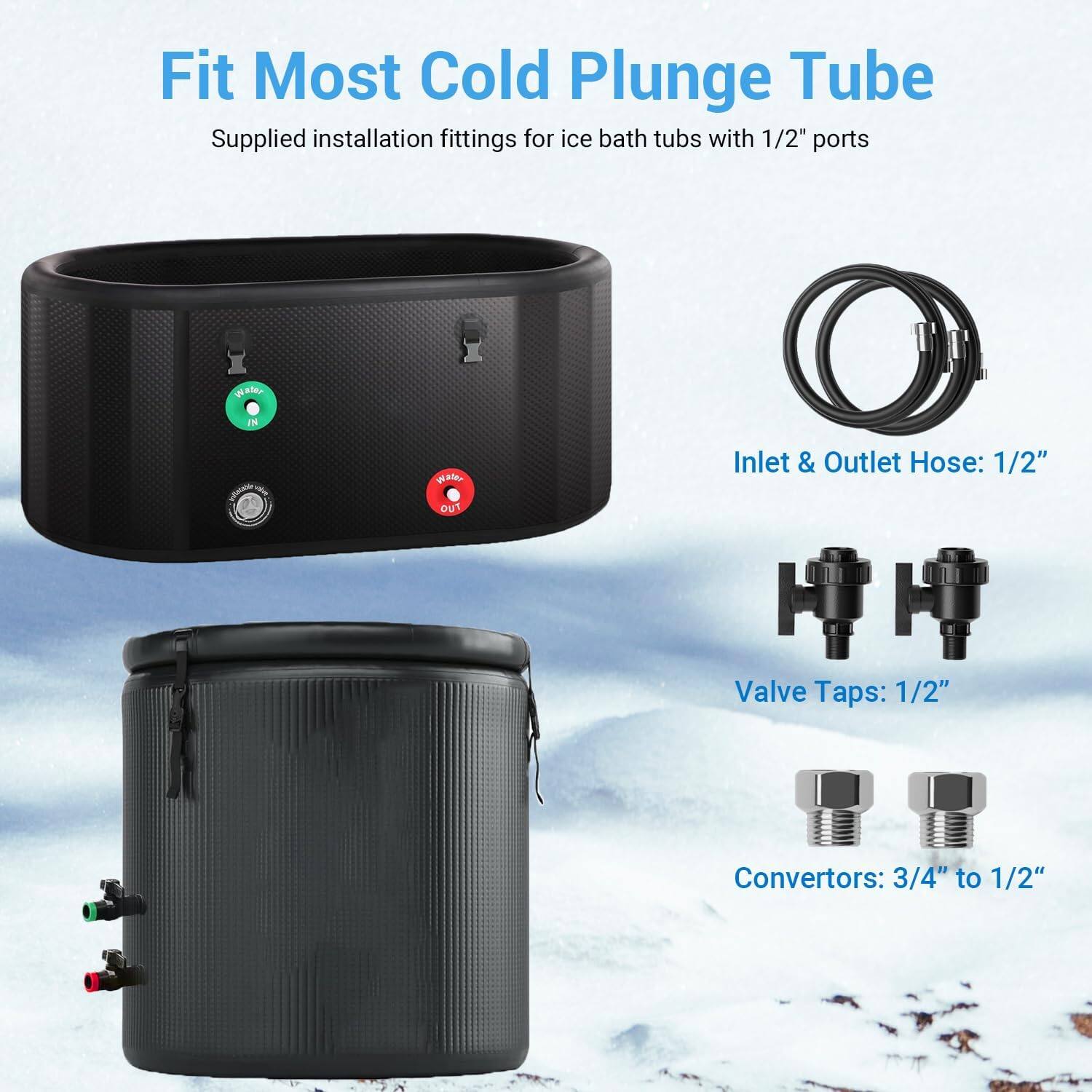Fit Most Cold Plunge Tube  
Supplied installation fittings for ice bath tubs with 1/2" ports  

Inlet & Outlet Hose: 1/2"  
Valve Taps: 1/2"  
Convertors: 3/4" to 1/2"