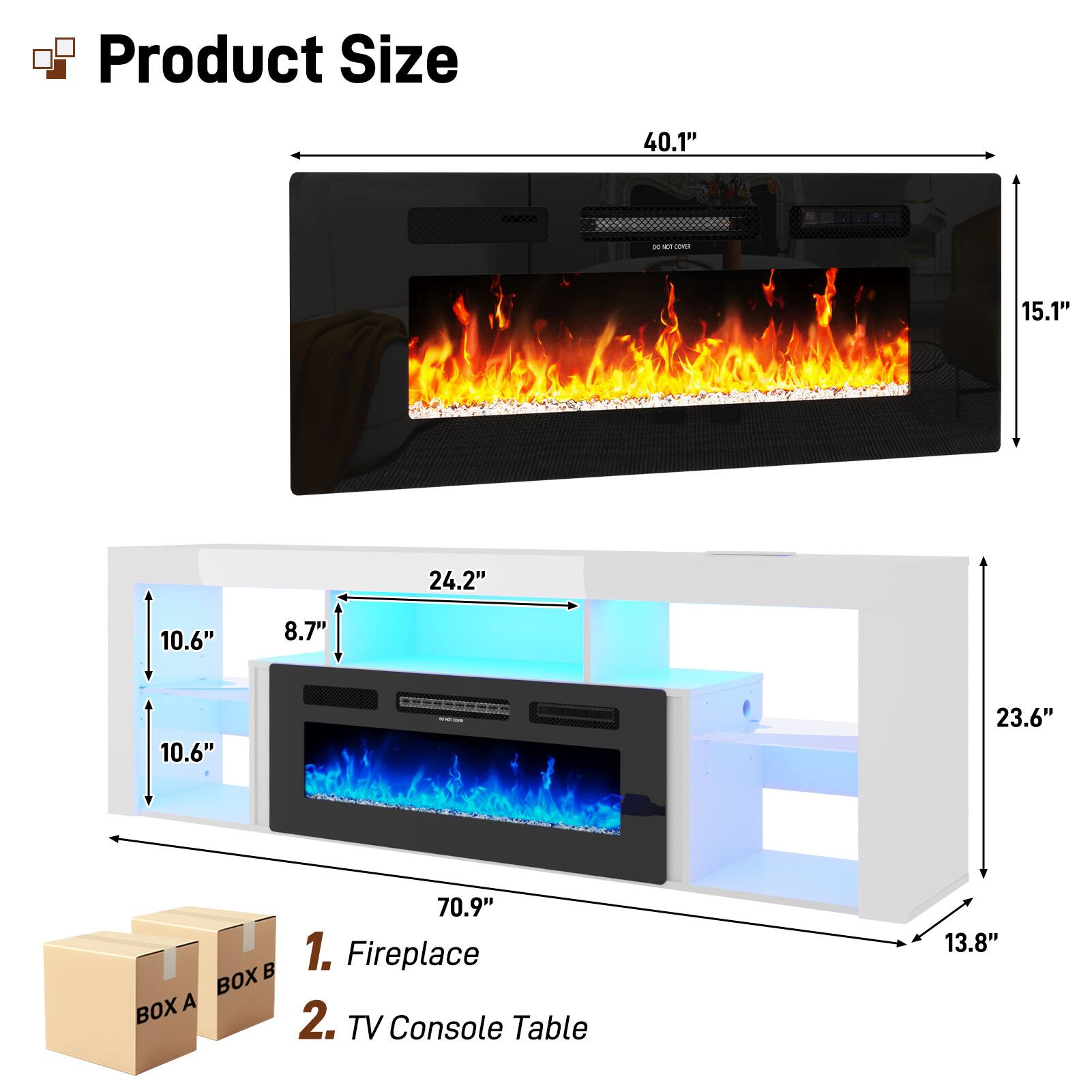 Product Size

1. Fireplace
   - Width: 40.1"
   - Height: 15.1"
   - Depth: 24.2"
   - Side Depth: 10.6"
   - Front Depth: 8.7"
   - Bottom Depth: 10.6"

2. TV Console Table
   - Width: 70.9"
   - Height: 23.6"
   - Depth: 13.8"

Boxes:
- BOX A
- BOX B