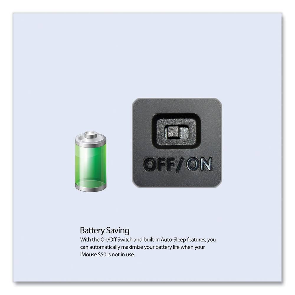 Battery Saving

With the On/Off Switch and built-in Auto-Sleep features, you can automatically maximize your battery life when your iMouse S50 is not in use.