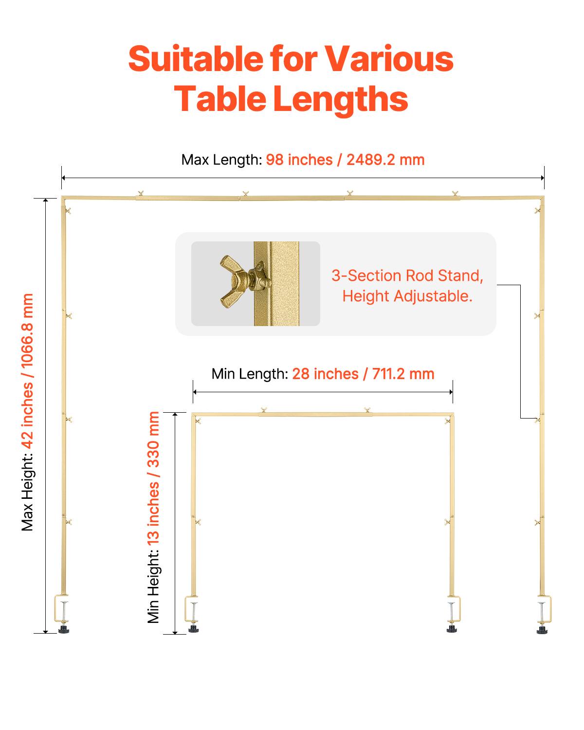 Suitable for Various Table Lengths

Max Length: 98 inches / 2489.2 mm
Max Height: 42 inches / 1066.8 mm
Min Height: 13 inches / 330 mm
3-Section Rod Stand, Height Adjustable.
Min Length: 28 inches / 711.2 mm