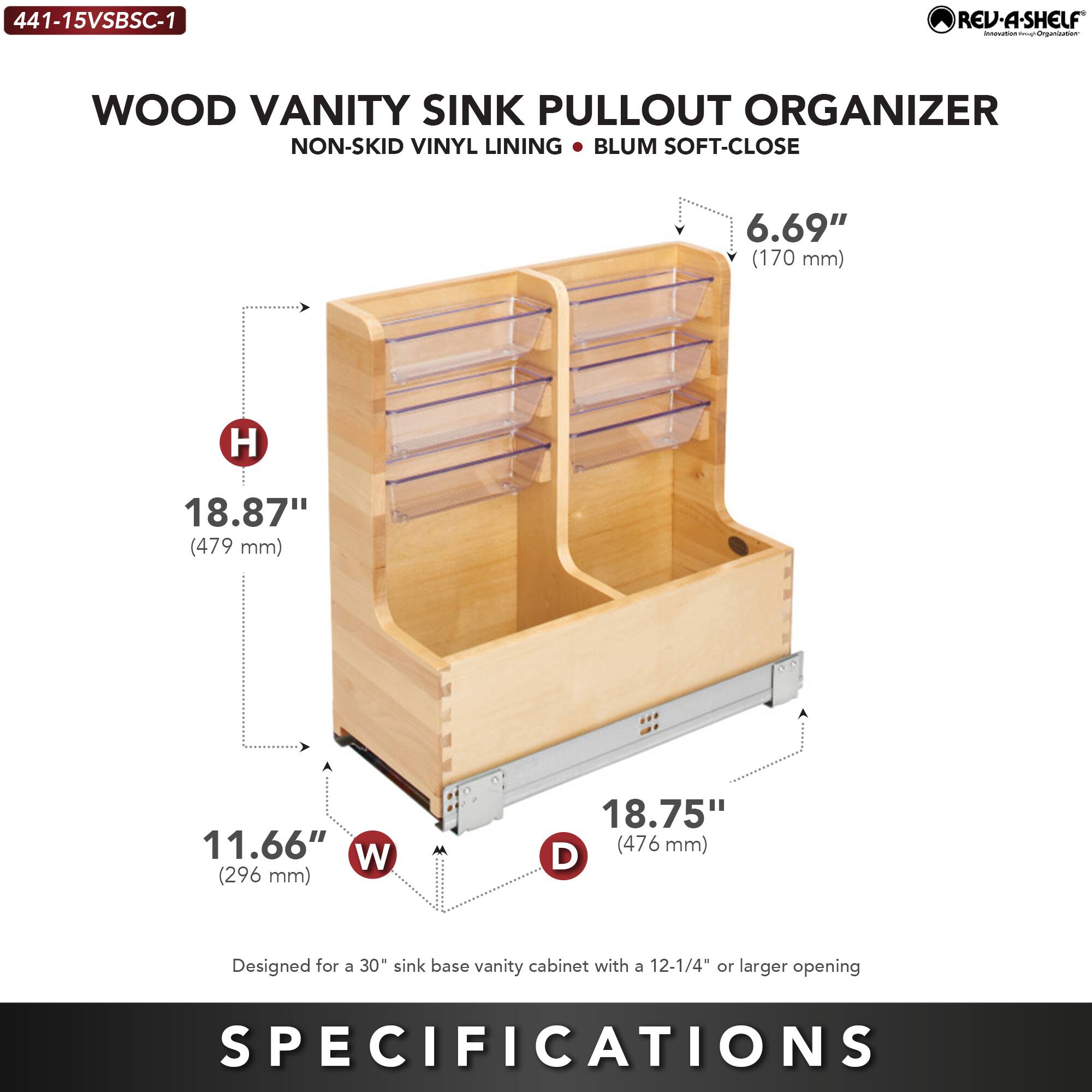 441-15VSBSC-1 REV-A-SHELF  
WOOD VANITY SINK PULLOUT ORGANIZER  
NON-SKID VINYL LINING • BLUM SOFT-CLOSE  

6.69" (170 mm) H  
18.87" (479 mm)  
11.66" W (296 mm)  
18.75" (476 mm) D  

Designed for a 30" sink base vanity cabinet with a 12-1/4" or larger opening  

SPECIFICATIONS