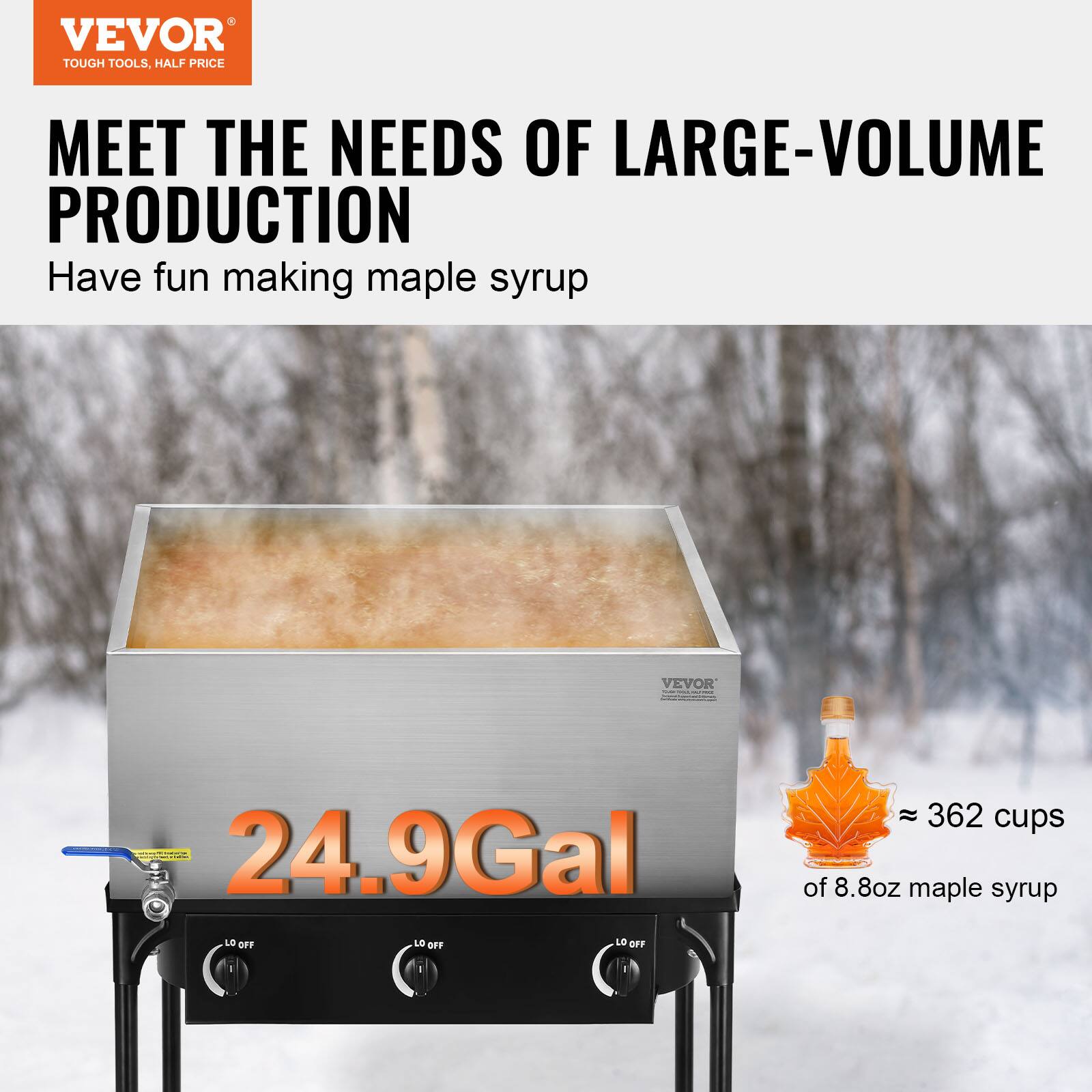 VEVOR TOUGH TOOLS, HALF PRICE MEET THE NEEDS OF LARGE-VOLUME PRODUCTION

Have fun making maple syrup

24.9 Gal

LO OFF LO OFF LO OFF

≈ 362 cups of 8.8oz maple syrup