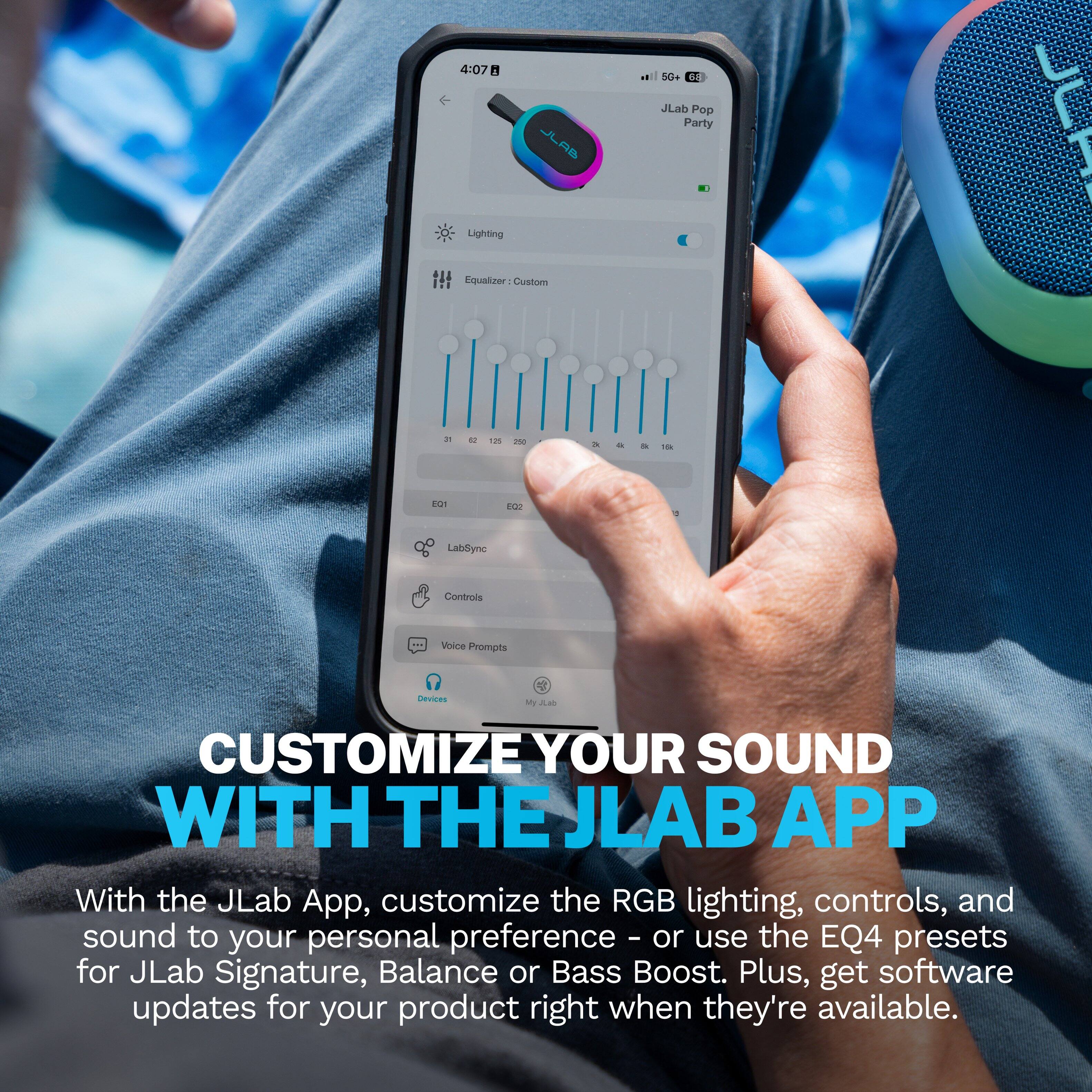 4:07  
5G+ 68  
JLAB  
JLab Pop Party 1  
Lighting  
Equalizer 1 Custom  
31  
52  
125  
250  
2k  
&  
10k  
EQ1  
E02  

LabSync  
Controls  
Voice Prompts  
Devices  
My JLab  

CUSTOMIZE YOUR SOUND WITH THE JLAB APP  
With the JLab App, customize the RGB lighting, controls, and sound to your personal preference - or use the EQ4 presets for JLab Signature, Balance or Bass Boost. Plus, get software updates for your product right when they're available.