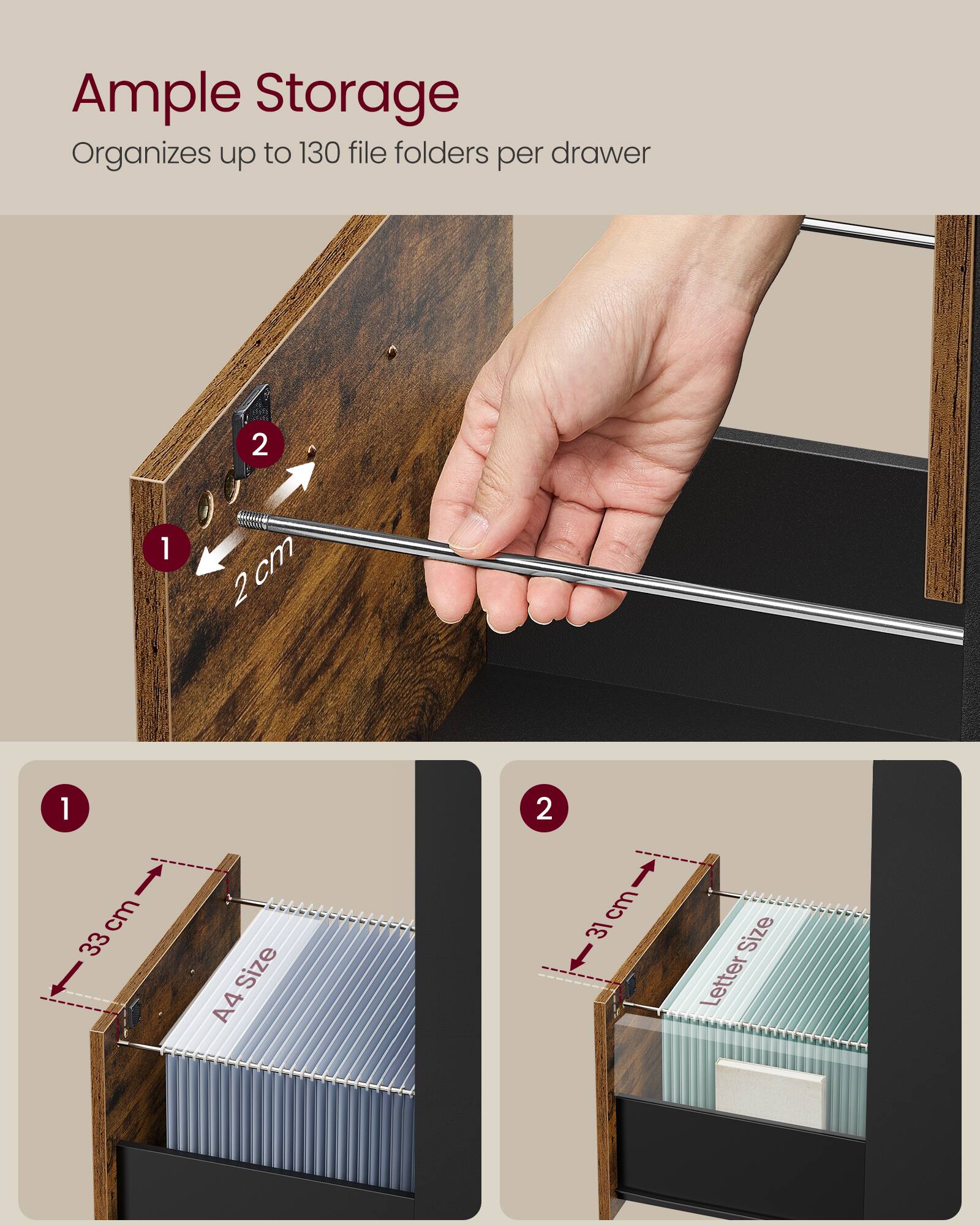 Ample Storage  
Organizes up to 130 file folders per drawer  

2 cm  

33 cm  
A4 Size  

31 cm  
Letter Size