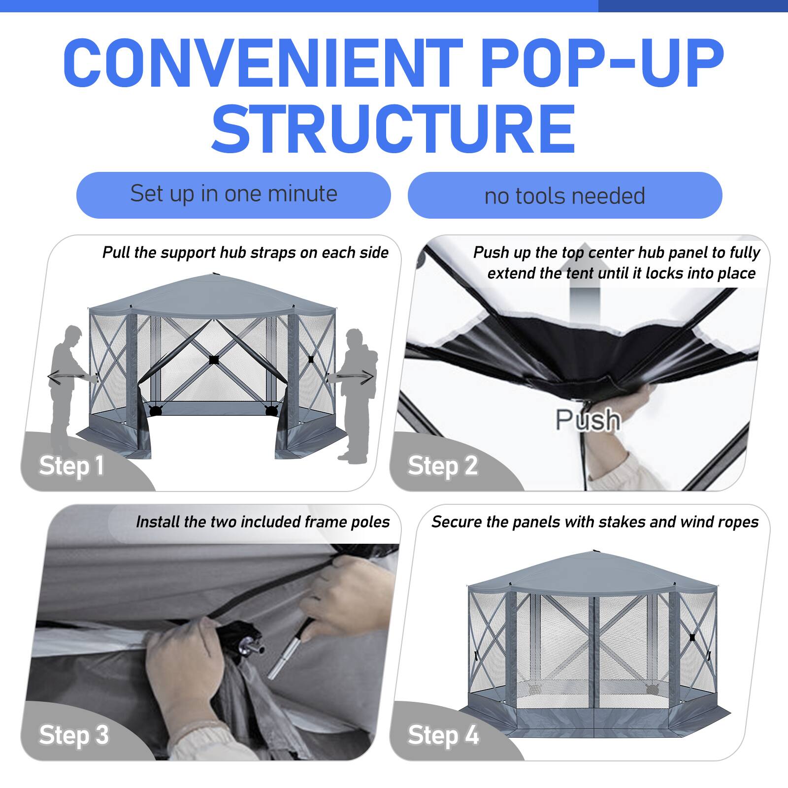 CONVENIENT POP-UP STRUCTURE  
Set up in one minute  
no tools needed  

Step 1: Pull the support hub straps on each side  
Step 2: Push up the top center hub panel to fully extend the tent until it locks into place  
Step 3: Install the two included frame poles  
Step 4: Secure the panels with stakes and wind ropes