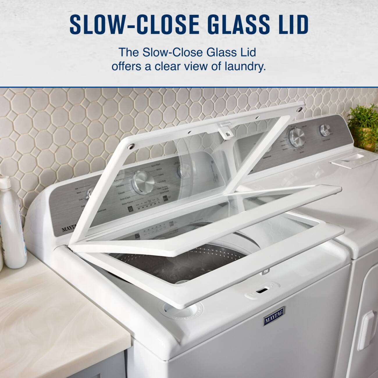 SLOW-CLOSE GLASS LID

The Slow-Close Glass Lid offers a clear view of laundry.

MAYTAG