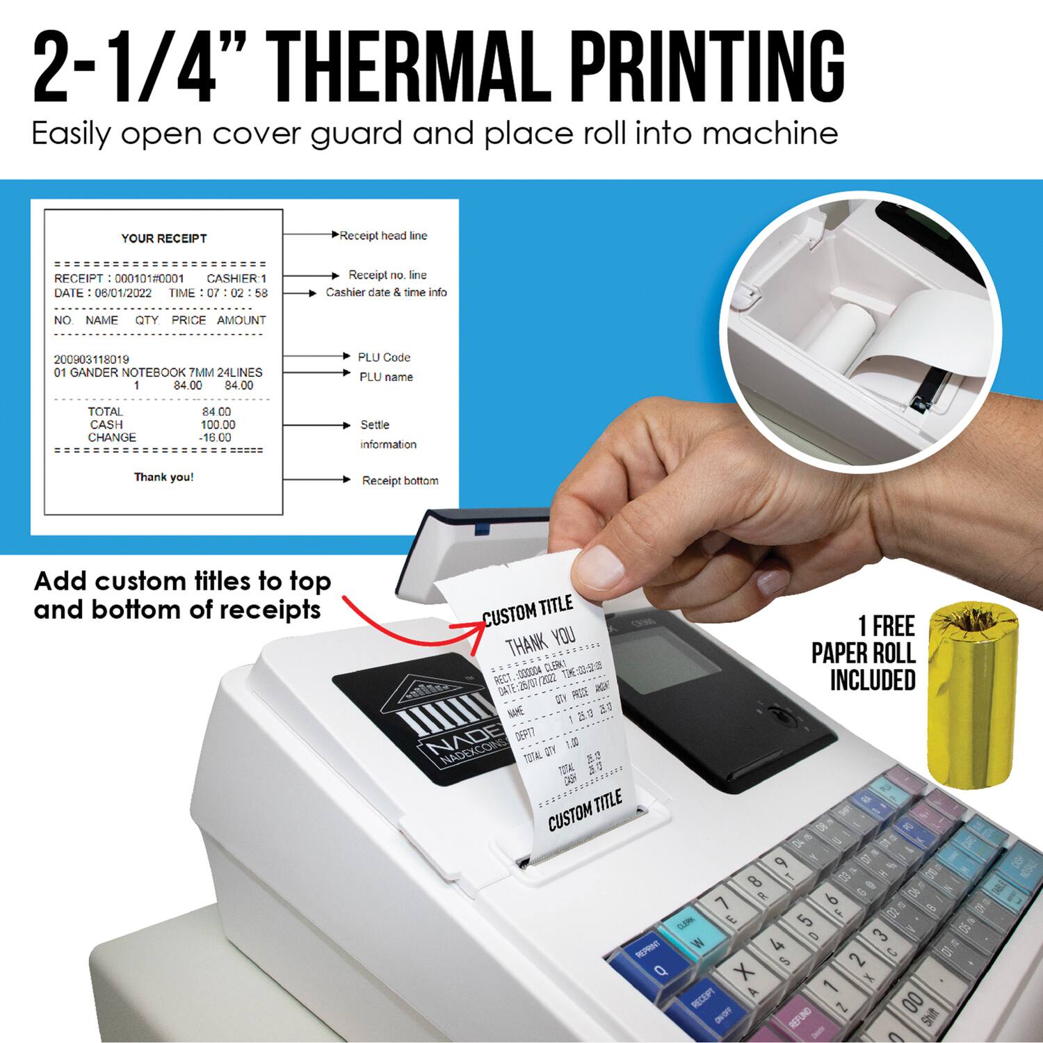 2-1/4" THERMAL PRINTING  
Easily open cover guard and place roll into machine  

YOUR RECEIPT  
RECEIPT: 00010180001  
CASHIER: 1  
DATE: 06/01/2022  
TIME: 07:02:58  

NO. NAME QTY PRICE AMOUNT  
200903118019 01 GANDER NOTEBOOK TMM 24LINES 1 84.00 84.00  

TOTAL: 84.00  
CASH: 100.00  
CHANGE: 16.00  

Settle information  
Thank you!  

Add custom titles to top and bottom of receipts  

1 FREE PAPER ROLL INCLUDED  

CUSTOM TITLE  
THANK YOU  
CUSTOM TITLE